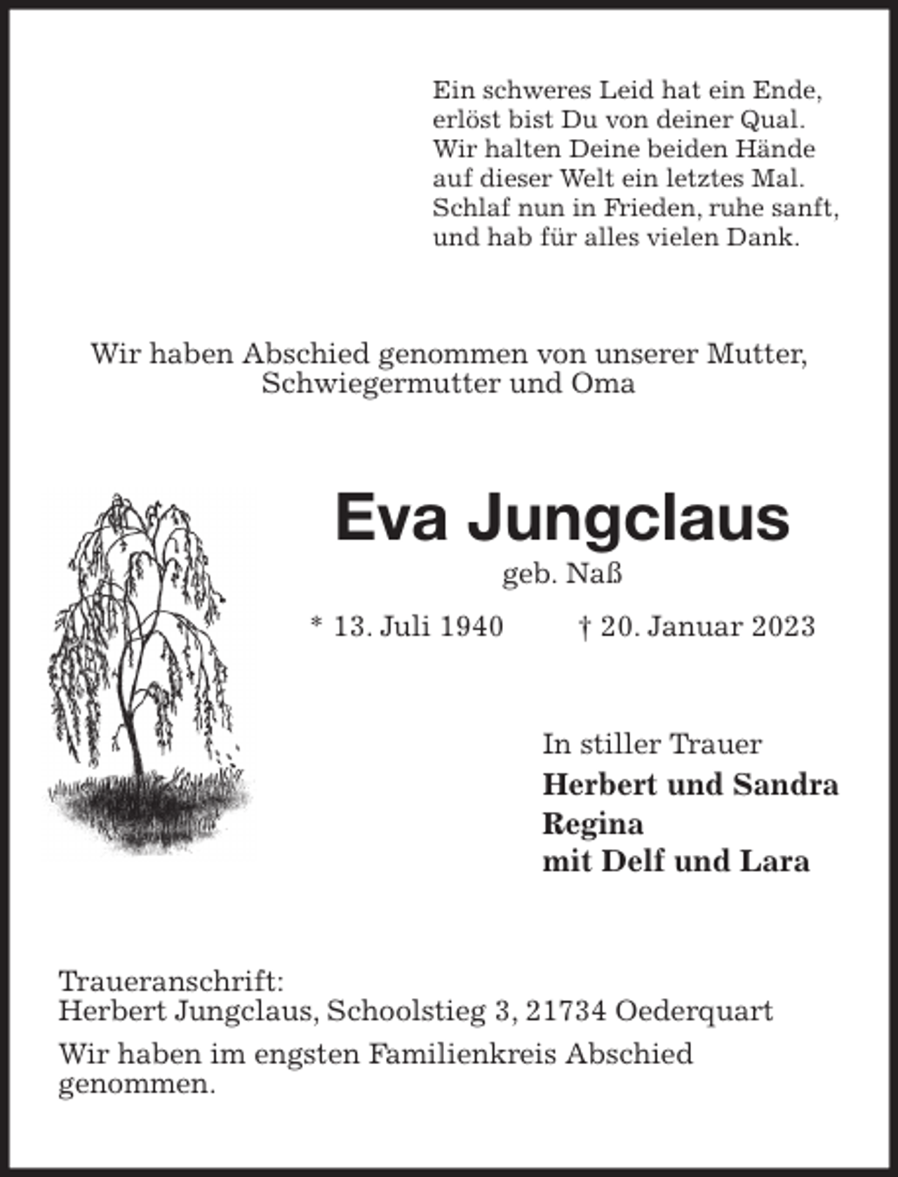 <p>Ein schweres Leid hat ein Ende,<br />erlöst bist Du von deiner Qual.<br />Wir halten Deine beiden Hände<br />auf dieser Welt ein letztes Mal.<br />Schlaf nun in Frieden, ruhe sanft,<br />und hab für alles vielen Dank.<br />Wir haben Abschied genommen von unserer Mutter,<br />Schwiegermutter und Oma<br />Eva Jungclaus<br />geb. Naß<br />* 13. Juli 1940 † 20. Januar 2023<br />In stiller Trauer<br />Herbert und Sandra<br />Regina<br />mit Delf und Lara<br />Traueranschrift:<br />Herbert Jungclaus, Schoolstieg 3, 21734 Oederquart<br />Wir haben im engsten Familienkreis Abschied<br />genommen.</p>