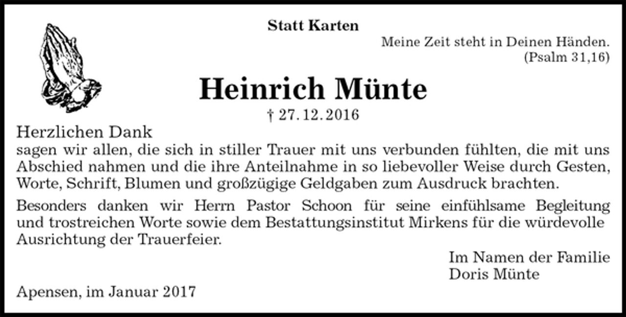 <p>Statt Karten<br />Meine Zeit steht in Deinen Händen.<br />(Psalm 31,16)<br />Heinrich Münte<br />† 27. 12. 2016<br />Herzlichen Dank<br />sagen wir allen, die sich in stiller Trauer mit uns verbunden fühlten, die mit uns Abschied nahmen und die ihre Anteilnahme in so liebevoller Weise durch Gesten, Worte, Schrift, Blumen und großzügige Geldgaben zum Ausdruck brachten.<br />Besonders danken wir Herrn Pastor Schoon für seine einfühlsame Begleitung<br />und trostreichen Worte sowie dem Bestattungsinstitut Mirkens für die würdevolle<br />Ausrichtung der Trauerfeier.<br />Im Namen der Familie<br />Doris Münte<br />Apensen, im Januar 2017</p>
