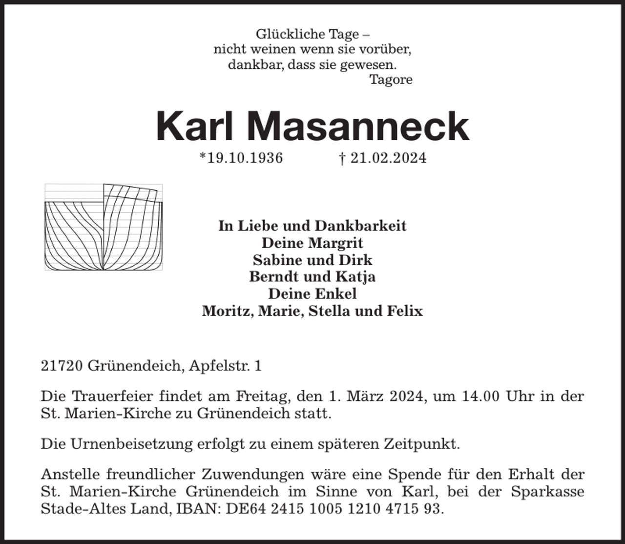 <p>Glückliche Tage -<br />nicht weinen wenn sie vorüber,<br />dankbar, dass sie gewesen.<br />Tagore<br />Karl Masanneck<br />*19.10.1936 † 21.02.2024<br />21720 Grünendeich, Apfelstr. 1</p><p>Die Trauerfeier findet am Freitag, den 1. März 2024, um 14.00 Uhr in der St. Marien-Kirche zu Grünendeich statt.</p><p>Die Urnenbeisetzung erfolgt zu einem späteren Zeitpunkt.</p><p>Anstelle freundlicher Zuwendungen wäre eine Spende für den Erhalt der St. Marien-Kirche Grünendeich im Sinne von Karl, bei der Sparkasse<br />Stade-Altes Land, IBAN: DE64 2415 1005 1210 4715 93.</p><p>In Liebe und Dankbarkeit<br />Deine Margrit<br />Sabine und Dirk<br />Berndt und Katja<br />Deine Enkel<br />Moritz, Marie, Stella und Felix</p>