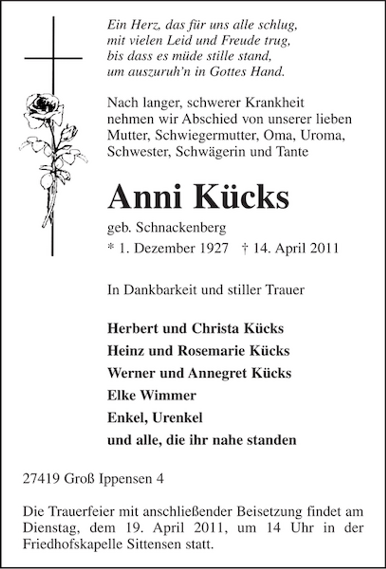 <p>Ein Herz, das für uns alle schlug,<br />mit vielen Leid und Freude trug,<br />bis dass es müde stille stand,<br />um auszuruh'n in Gottes Hand.<br />Nach langer, schwerer Krankheit<br />nehmen wir Abschied von unserer lieben<br />Mutter, Schwiegermutter, Oma, Uroma,<br />Schwester, Schwägerin und Tante<br />Anni Kücks<br />geb. Schnackenberg<br />* 1. Dezember 1927 † 14. April 2011<br />In Dankbarkeit und stiller Trauer</p><p>Herbert und Christa Kücks<br />Heinz und Rosemarie Kücks<br />Werner und Annegret Kücks<br />Elke Wimmer<br />Enkel, Urenkel<br />und alle, die ihr nahe standen<br />27419 Groß Ippensen 4</p><p>Die Trauerfeier mit anschließender Beisetzung findet am Dienstag, dem 19. April 2011, um 14 Uhr in der<br />Friedhofskapelle Sittensen statt.</p>