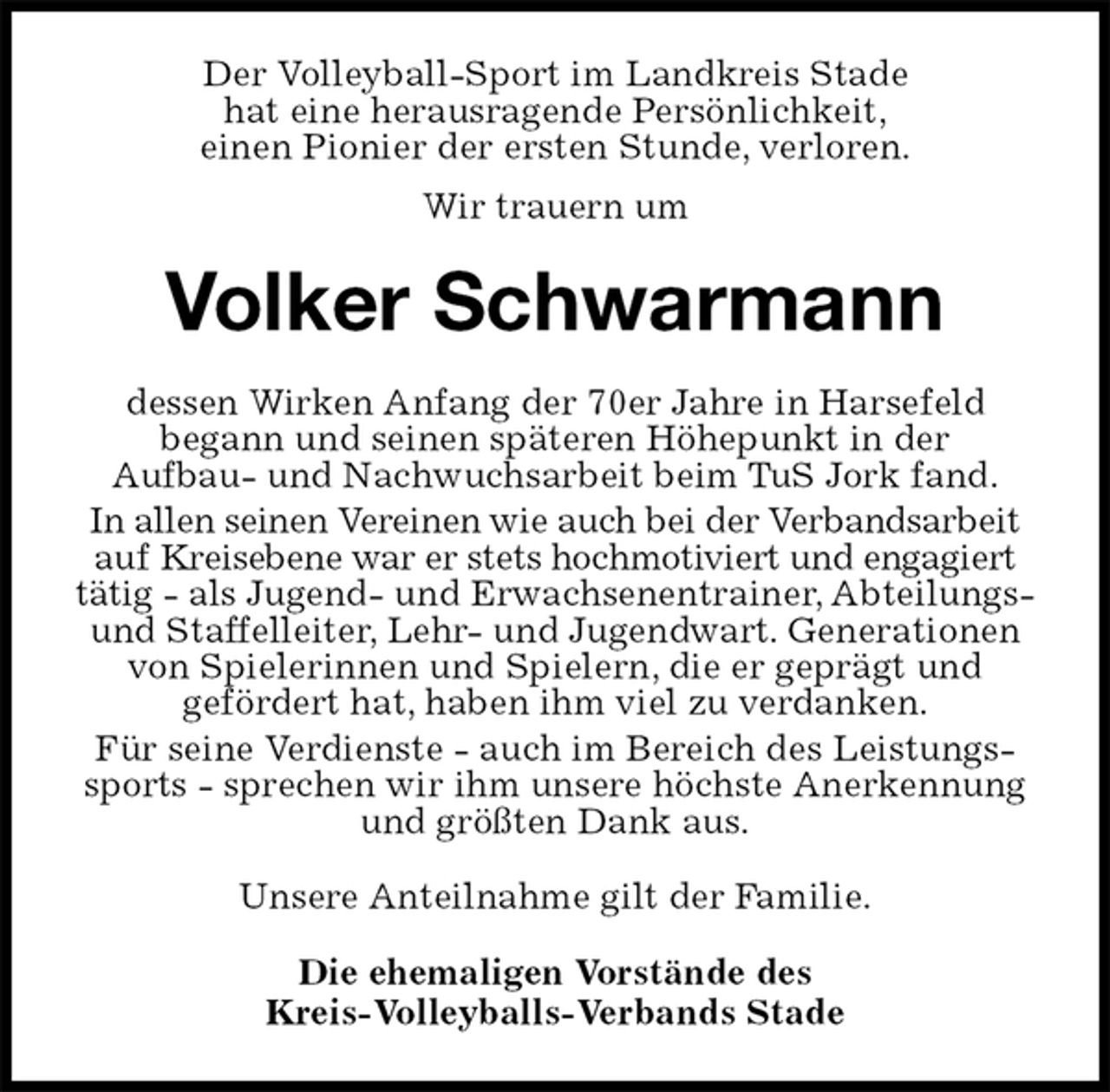 <p>Der Volleyball-Sport im Landkreis Stade<br />hat eine herausragende Persönlichkeit,<br />einen Pionier der ersten Stunde, verloren.<br />Wir trauern um<br />Volker Schwarmann<br />dessen Wirken Anfang der 70er Jahre in Harsefeld<br />begann und seinen späteren Höhepunkt in der<br />Aufbau- und Nachwuchsarbeit beim TuS Jork fand.<br />In allen seinen Vereinen wie auch bei der Verbandsarbeit auf Kreisebene war er stets hochmotiviert und engagiert tätig - als Jugend- und Erwachsenentrainer, Abteilungs- und Staffelleiter, Lehr- und Jugendwart. Generationen von Spielerinnen und Spielern, die er geprägt und<br />gefördert hat, haben ihm viel zu verdanken.<br />Für seine Verdienste - auch im Bereich des Leistungssports - sprechen wir ihm unsere höchste Anerkennung und größten Dank aus.<br />Unsere Anteilnahme gilt der Familie.<br />Die ehemaligen Vorstände des<br />Kreis-Volleyballs-Verbands Stade</p>
