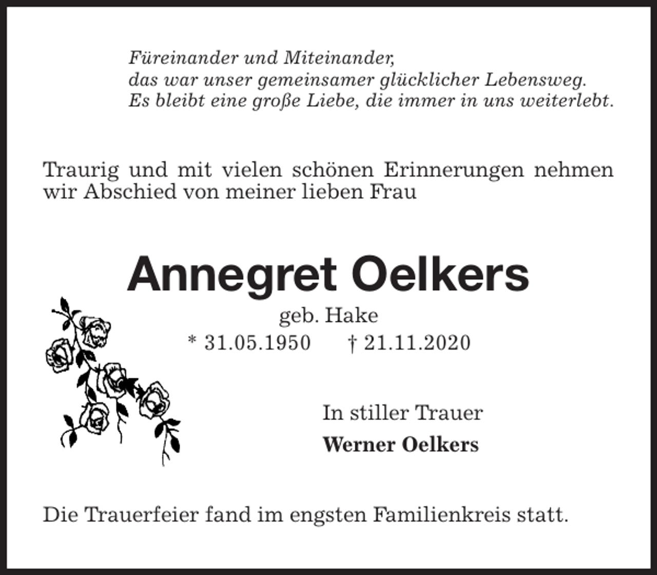<p>Füreinander und Miteinander,<br />das war unser gemeinsamer glücklicher Lebensweg.<br />Es bleibt eine große Liebe, die immer in uns weiterlebt.<br />Traurig und mit vielen schönen Erinnerungen nehmen wir Abschied von meiner lieben Frau<br />Annegret Oelkers<br />geb. Hake<br />* 31.05.1950 † 21.11.2020<br />In stiller Trauer<br />Werner Oelkers<br />Die Trauerfeier fand im engsten Familienkreis statt.</p>