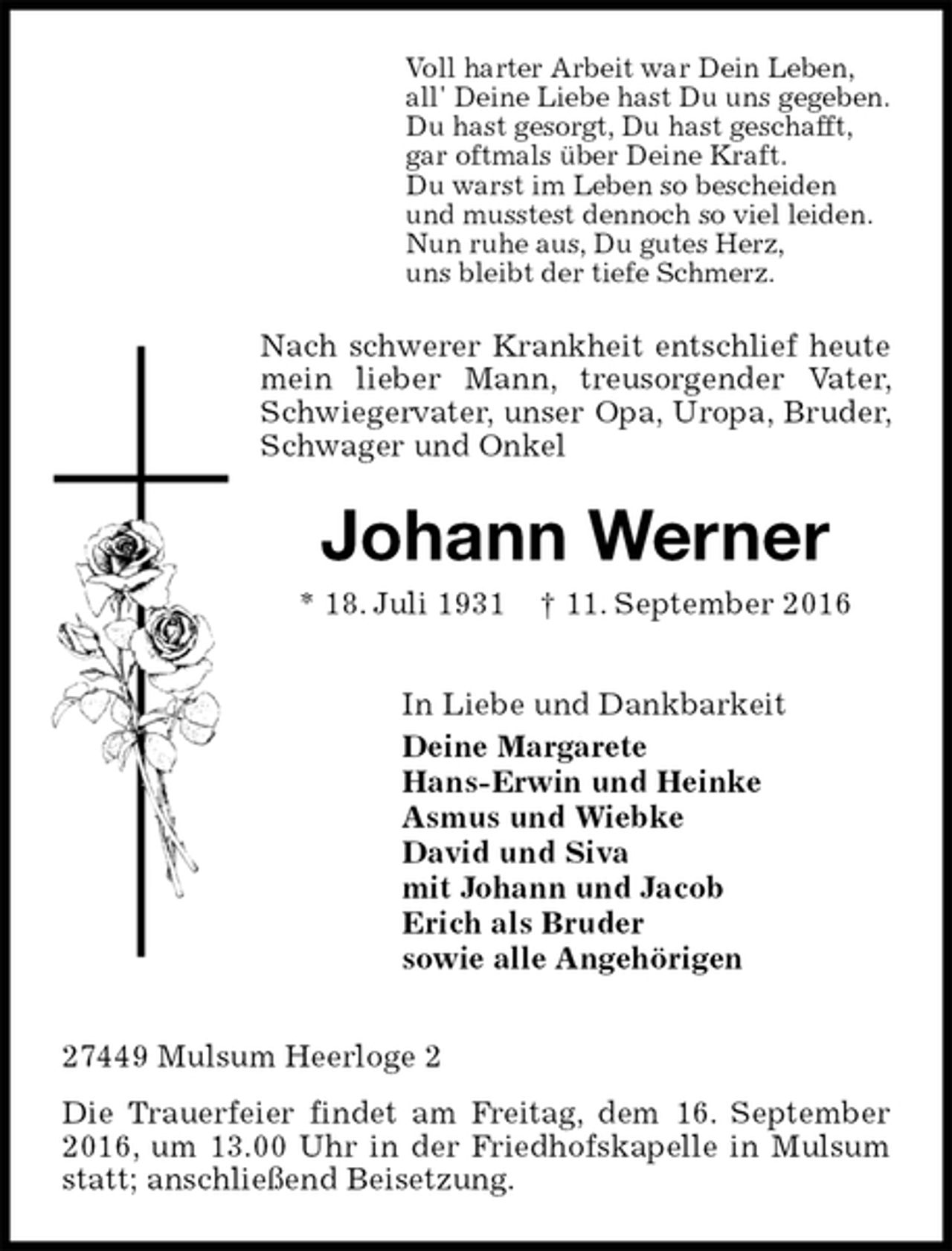 <p>Voll harter Arbeit war Dein Leben,<br />all' Deine Liebe hast Du uns gegeben.<br />Du hast gesorgt, Du hast geschafft,<br />gar oftmals über Deine Kraft.<br />Du warst im Leben so bescheiden<br />und musstest dennoch so viel leiden.<br />Nun ruhe aus, Du gutes Herz,<br />uns bleibt der tiefe Schmerz.<br />Nach schwerer Krankheit entschlief heute mein lieber Mann, treusorgender Vater, Schwiegervater, unser Opa, Uropa, Bruder, Schwager und Onkel<br />Johann Werner<br />* 18. Juli 1931 † 11. September 2016<br />In Liebe und Dankbarkeit<br />Deine Margarete<br />Hans-Erwin und Heinke<br />Asmus und Wiebke<br />David und Siva<br />mit Johann und Jacob<br />Erich als Bruder<br />sowie alle Angehörigen<br />27449 Mulsum Heerloge 2<br />Die Trauerfeier findet am Freitag, dem 16. September 2016, um 13.00 Uhr in der Friedhofskapelle in Mulsum statt; anschließend Beisetzung.</p>