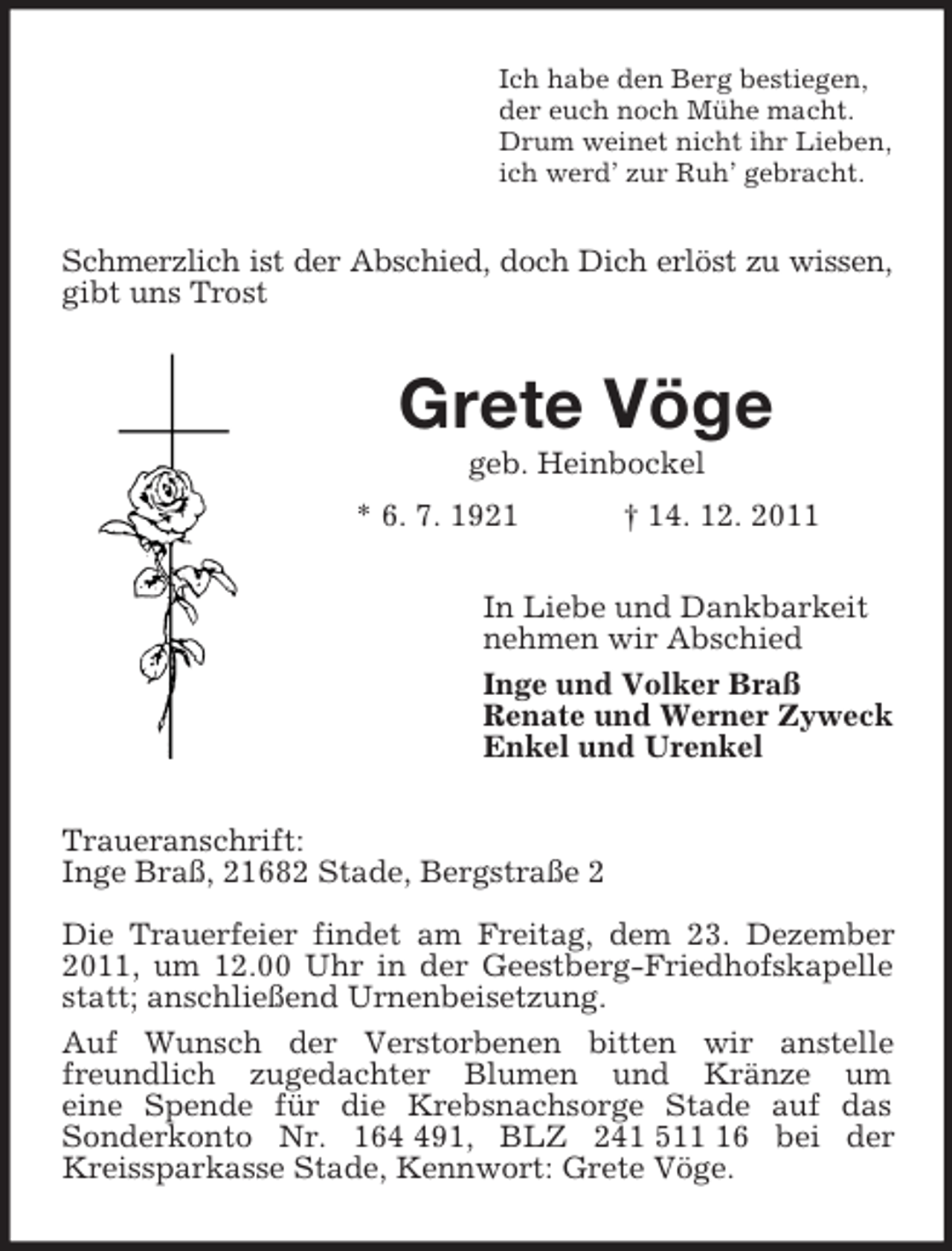 <p>Ich habe den Berg bestiegen,<br />der euch noch Mühe macht.<br />Drum weinet nicht ihr Lieben,<br />ich werd’ zur Ruh’ gebracht.<br />Schmerzlich ist der Abschied, doch Dich erlöst zu wissen,<br />gibt uns Trost<br />Grete Vöge<br />geb. Heinbockel<br />* 6. 7. 1921 † 14. 12. 2011<br />In Liebe und Dankbarkeit<br />nehmen wir Abschied<br />Inge und Volker Braß<br />Renate und Werner Zyweck<br />Enkel und Urenkel<br />Traueranschrift:<br />Inge Braß, 21682 Stade, Bergstraße 2</p><p>Die Trauerfeier findet am Freitag, dem 23. Dezember 2011, um 12.00 Uhr in der Geestberg-Friedhofskapelle statt; anschließend Urnenbeisetzung.<br />Auf Wunsch der Verstorbenen bitten wir anstelle freundlich zugedachter Blumen und Kränze um<br />eine Spende für die Krebsnachsorge Stade auf das<br />Sonderkonto Nr. 164 491, BLZ 241 511 16 bei der<br />Kreissparkasse Stade, Kennwort: Grete Vöge.</p>