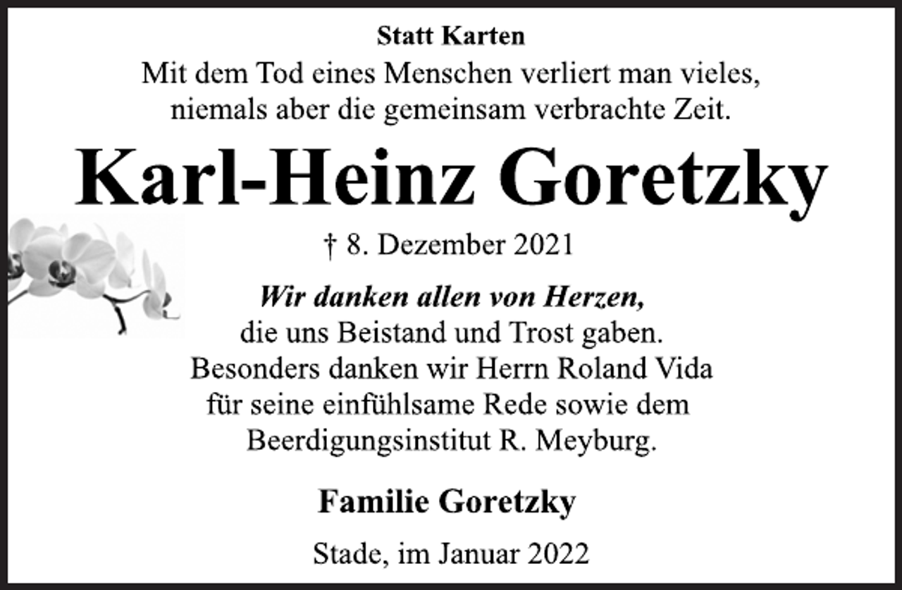 <p>Statt Karten<br />Mit dem Tod eines Menschen verliert man vieles,<br />niemals aber die gemeinsam verbrachte Zeit.<br />Karl-Heinz Goretzky<br />† 8. Dezember 2021</p>
<p>Wir danken allen von Herzen,<br />die uns Beistand und Trost gaben.<br />Besonders danken wir Herrn Roland Vida<br />für seine einfühlsame Rede sowie dem<br />Beerdigungsinstitut R. Meyburg.<br />Familie Goretzky</p>
<p>Stade, im Januar 2022</p>