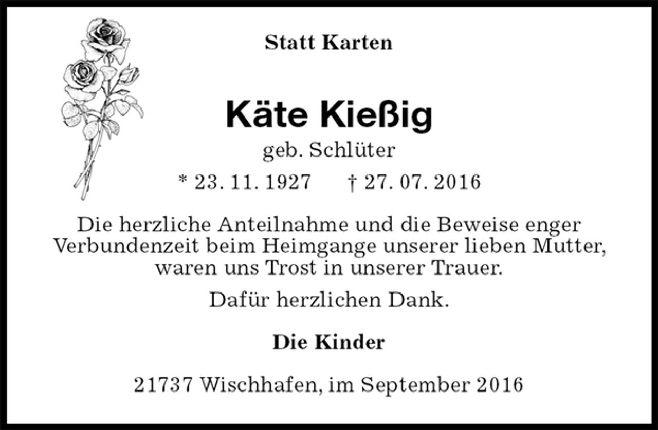 <p>Statt Karten<br />Käte Kießig<br />geb. Schlüter<br />* 23. 11. 1927 † 27. 07. 2016<br />Die herzliche Anteilnahme und die Beweise enger<br />Verbundenzeit beim Heimgange unserer lieben Mutter, waren uns Trost in unserer Trauer.<br />Dafür herzlichen Dank.<br />Die Kinder<br />21737 Wischhafen, im September 2016</p>