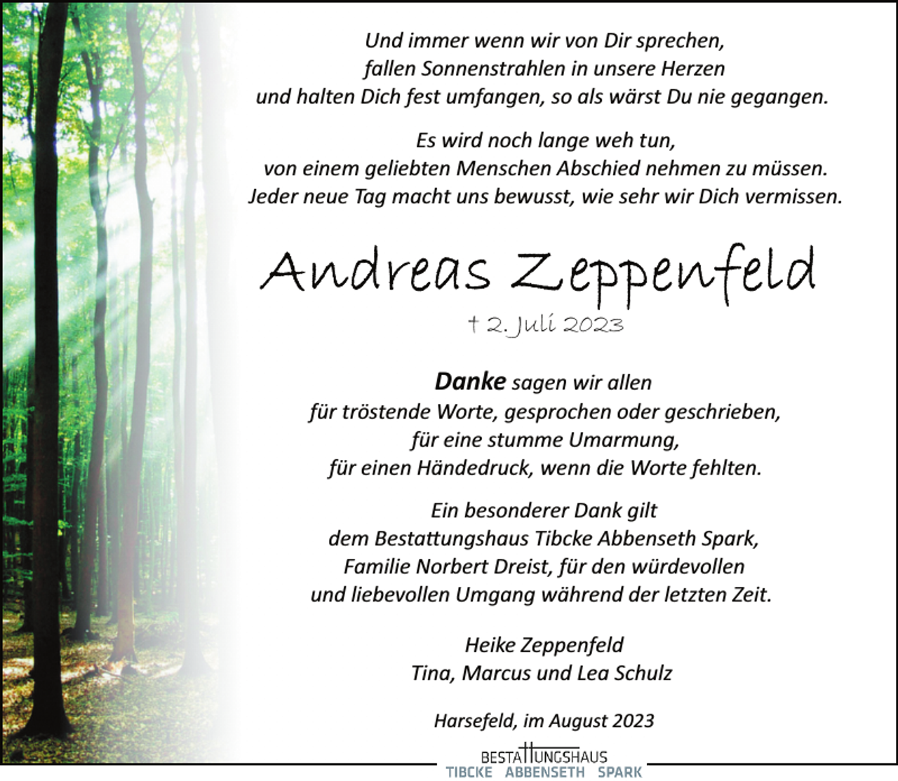 <p>Und immer wenn wir von Dir sprechen,<br />fallen Sonnenstrahlen in unsere Herzen<br />und halten Dich fest umfangen, so als wärst Du nie gegangen.<br />Es wird noch lange weh tun,<br />von einem geliebten Menschen Abschied nehmen zu müssen.<br />Jeder neue Tag macht uns bewusst, wie sehr wir Dich vermissen.<br />Andreas Zeppenfeld<br />+ 2.Juli 2023<br />Danke sagen wir allen<br />für tröstende Worte, gesprochen oder geschrieben,<br />für eine stumme Umarmung,<br />für einen Händedruck, wenn die Worte fehlten.<br />Ein besonderer Dank gilt<br />dem Bestattungshaus Tibcke Abbenseth Spark,<br />Familie Norbert Dreist, für den würdevollen<br />und liebevollen Umgang während der letzten Zeit.<br />Heike Zeppenfeld<br />Tina, Marcus und Lea Schulz<br />Harsefeld, im August 2023</p>