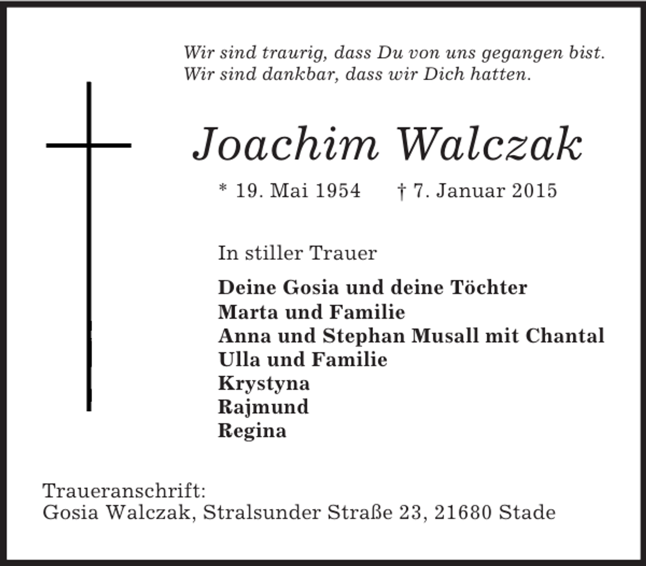 <p>Wir sind traurig, dass Du von uns gegangen bist.<br />Wir sind dankbar, dass wir Dich hatten.<br />Joachim Walczak<br />* 19. Mai 1954 † 7. Januar 2015<br />In stiller Trauer<br />Deine Gosia und deine Töchter<br />Marta und Familie<br />Anna und Stephan Musall mit Chantal<br />Ulla und Familie<br />Krystyna<br />Rajmund<br />Regina<br />Traueranschrift:<br />Gosia Walczak, Stralsunder Straße 23, 21680 Stade</p>