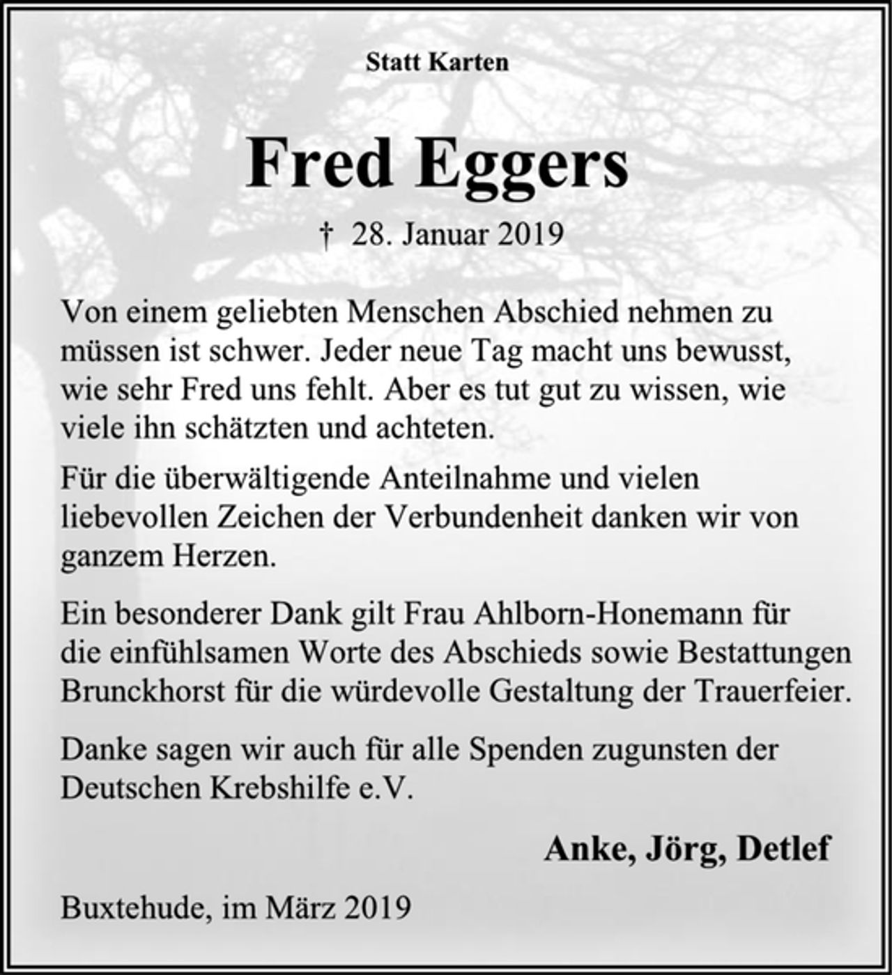 <p>Statt Karten<br />Fred Eggers<br />† 28. Januar 2019<br />Von einem geliebten Menschen Abschied nehmen zu<br />müssen ist schwer. Jeder neue Tag macht uns bewusst,<br />wie sehr Fred uns fehlt. Aber es tut gut zu wissen, wie<br />viele ihn schätzten und achteten.<br />Für die überwältigende Anteilnahme und vielen<br />liebevollen Zeichen der Verbundenheit danken wir von<br />ganzem Herzen.<br />Ein besonderer Dank gilt Frau Ahlborn-Honemann für<br />die einfühlsamen Worte des Abschieds sowie Bestattungen<br />Brunckhorst für die würdevolle Gestaltung der Trauerfeier.<br />Danke sagen wir auch für alle Spenden zugunsten der<br />Deutschen Krebshilfe e.V.<br />Anke, Jörg, Detlef<br />Buxtehude, im März 2019</p>