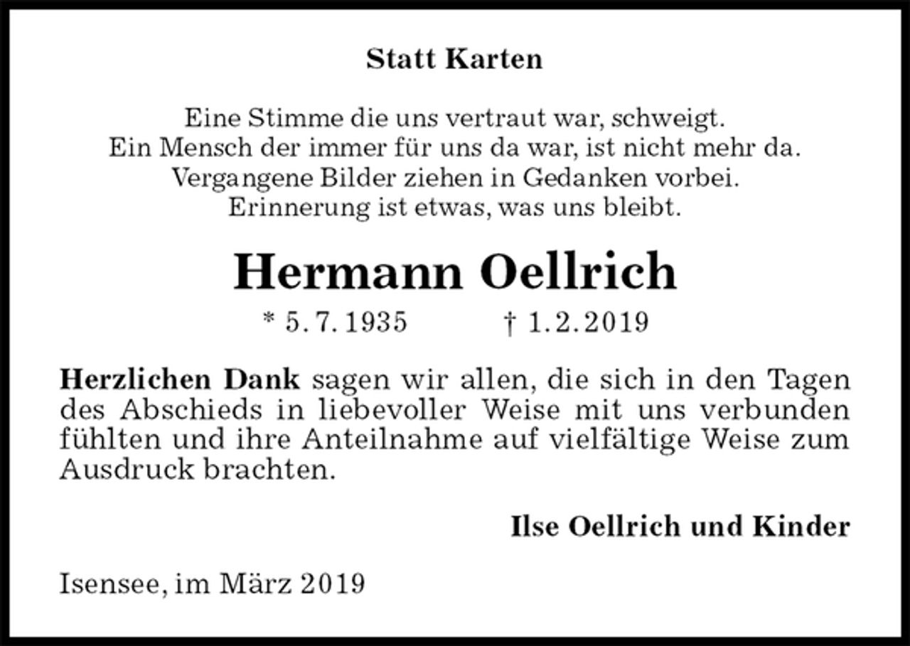 <p>Statt Karten<br />Eine Stimme die uns vertraut war, schweigt.<br />Ein Mensch der immer für uns da war, ist nicht mehr da.<br />Vergangene Bilder ziehen in Gedanken vorbei.<br />Erinnerung ist etwas, was uns bleibt.<br />Hermann Oellrich<br />* 5. 7. 1935 † 1. 2. 2019<br />Herzlichen Dank sagen wir allen, die sich in den Tagen des Abschieds in liebevoller Weise mit uns verbunden fühlten und ihre Anteilnahme auf vielfältige Weise zum Ausdruck brachten.<br />Ilse Oellrich und Kinder<br />Isensee, im März 2019</p>