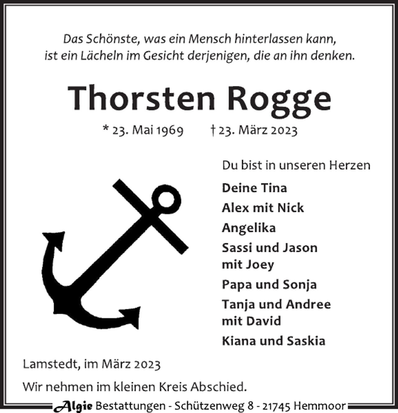 <p>Das Schönste, was ein Mensch hinterlassen kann,<br />ist ein Lächeln im Gesicht derjenigen, die an ihn denken.<br />Thorsten Rogge<br />* 23. Mai 1969 † 23. März 2023<br />Du bist in unseren Herzen<br />Deine Tina<br />Alex mit Nick<br />Angelika<br />Sassi und Jason<br />mit Joey<br />Papa und Sonja<br />Tanja und Andree<br />mit David<br />Kiana und Saskia<br />Lamstedt, im März 2023<br />Wir nehmen im kleinen Kreis Abschied.<br />Algie Bestattungen - Schützenweg 8 - 21745 Hemmoor</p>
