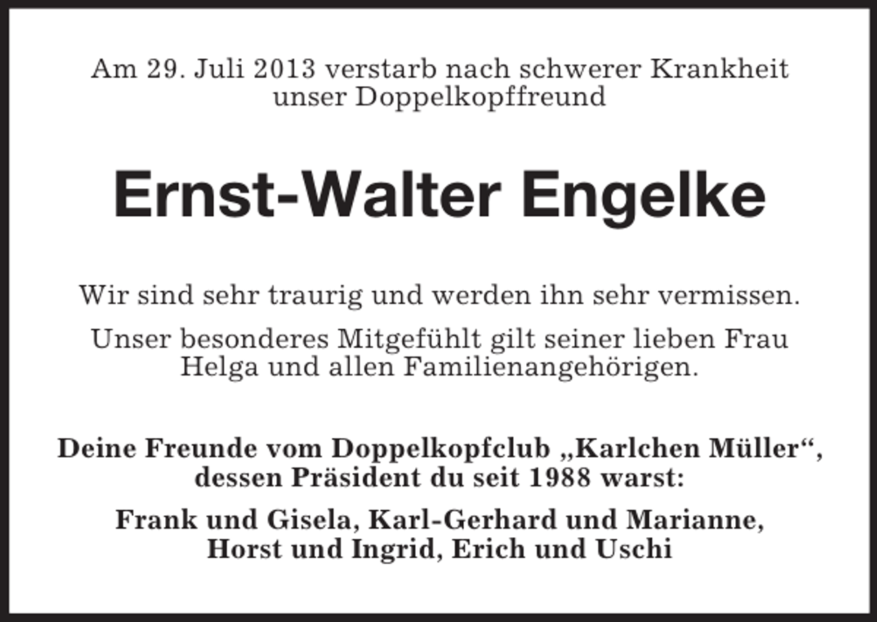 <p>Am 29. Juli 2013 verstarb nach schwerer Krankheit<br />unser Doppelkopffreund</p><p>Ernst-Walter Engelke<br />Wir sind sehr traurig und werden ihn sehr vermissen.<br />Unser besonderes Mitgefühlt gilt seiner lieben Frau<br />Helga und allen Familienangehörigen.<br />Deine Freunde vom Doppelkopfclub „Karlchen Müller“,<br />dessen Präsident du seit 1988 warst:<br />Frank und Gisela, Karl-Gerhard und Marianne,<br />Horst und Ingrid, Erich und Uschi</p>