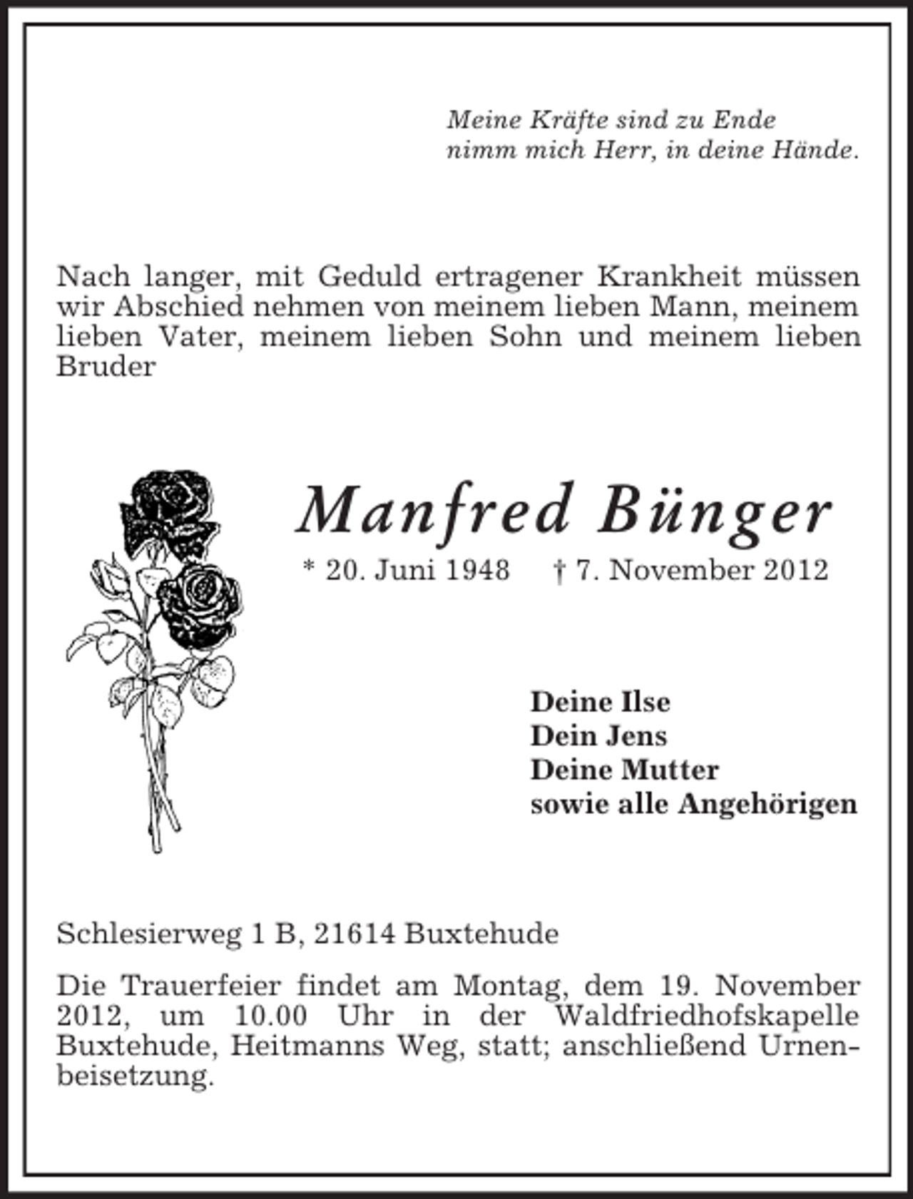 <p>Meine Kräfte sind zu Ende<br />nimm mich Herr, in deine Hände.</p><p>Nach langer, mit Geduld ertragener Krankheit müssen<br />wir Abschied nehmen von meinem lieben Mann, meinem<br />lieben Vater, meinem lieben Sohn und meinem lieben<br />Bruder</p><p>Manfred Bünger<br />* 20. Juni 1948</p><p>† 7. November 2012</p><p>Deine Ilse<br />Dein Jens<br />Deine Mutter<br />sowie alle Angehörigen</p><p>Schlesierweg 1 B, 21614 Buxtehude<br />Die Trauerfeier findet am Montag, dem 19. November<br />2012, um 10.00 Uhr in der Waldfriedhofskapelle<br />Buxtehude, Heitmanns Weg, statt; anschließend Urnenbeisetzung.</p>