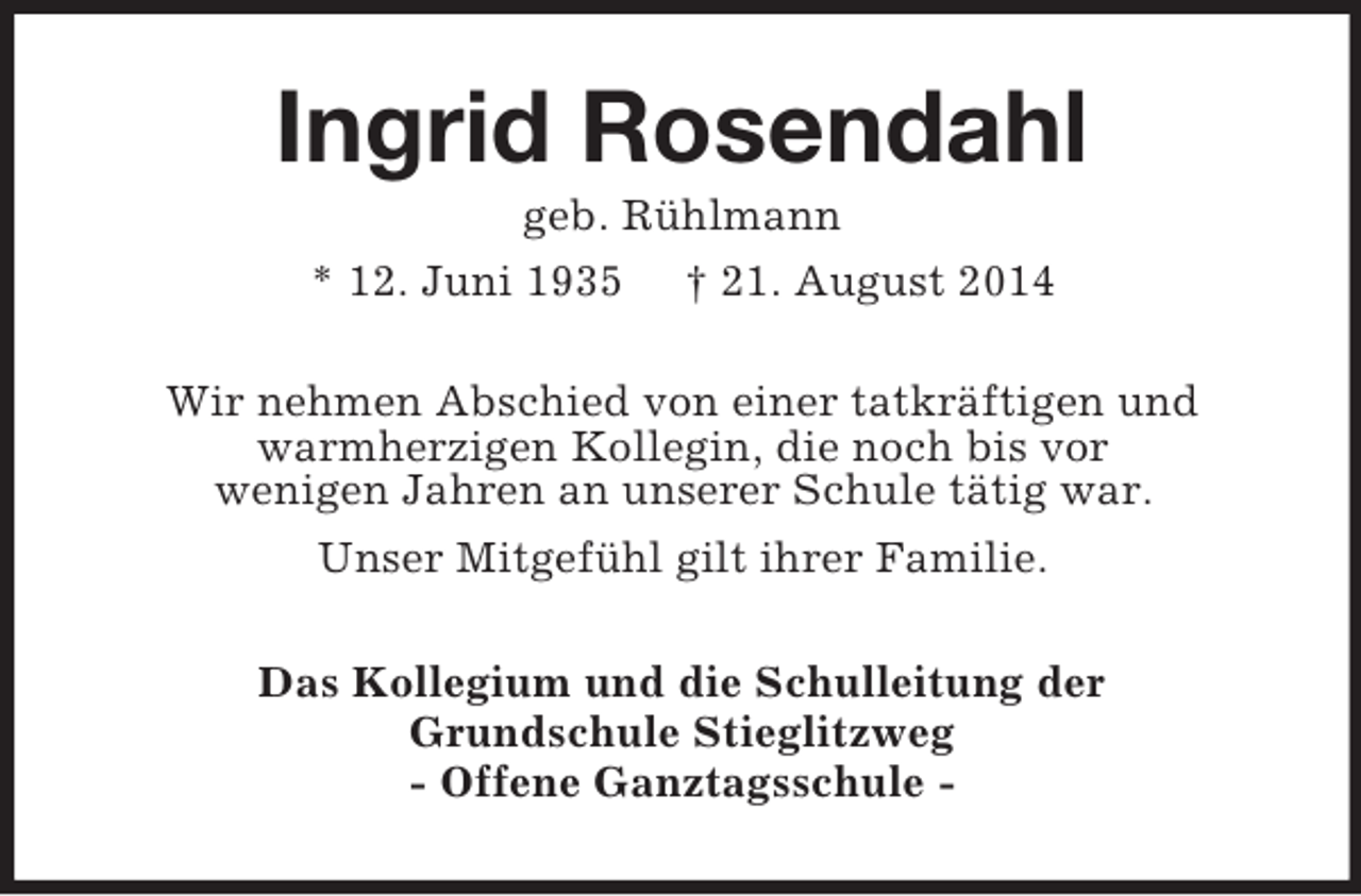 <p>Ingrid Rosendahl<br />geb. Rühlmann<br />* 12. Juni 1935 † 21. August 2014<br />Wir nehmen Abschied von einer tatkräftigen und<br />warmherzigen Kollegin, die noch bis vor<br />wenigen Jahren an unserer Schule tätig war.<br />Unser Mitgefühl gilt ihrer Familie.<br />Das Kollegium und die Schulleitung der<br />Grundschule Stieglitzweg<br />- Offene Ganztagsschule -</p>