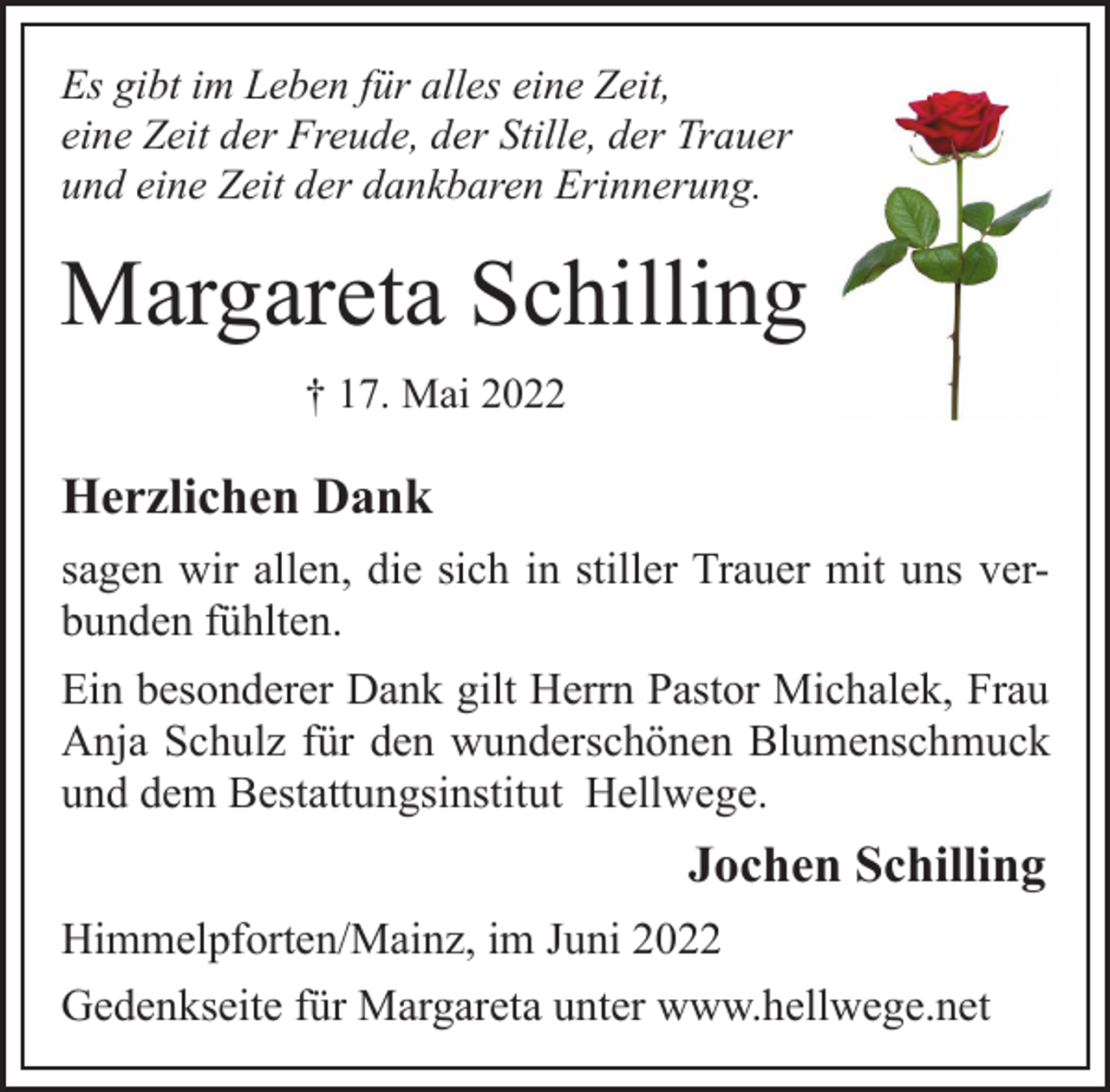 <p>Es gibt im Leben für alles eine Zeit,<br />eine Zeit der Freude, der Stille, der Trauer<br />und eine Zeit der dankbaren Erinnerung.<br />Margareta Schilling<br />† 17. Mai 2022<br />Herzlichen Dank<br />sagen wir allen, die sich in stiller Trauer mit uns verbunden fühlten.<br />Ein besonderer Dank gilt Herrn Pastor Michalek, Frau<br />Anja Schulz für den wunderschönen Blumenschmuck<br />und dem Bestattungsinstitut Hellwege.<br />Jochen Schilling<br />Himmelpforten/Mainz, im Juni 2022<br />Gedenkseite für Margareta unter www.hellwege.net</p>