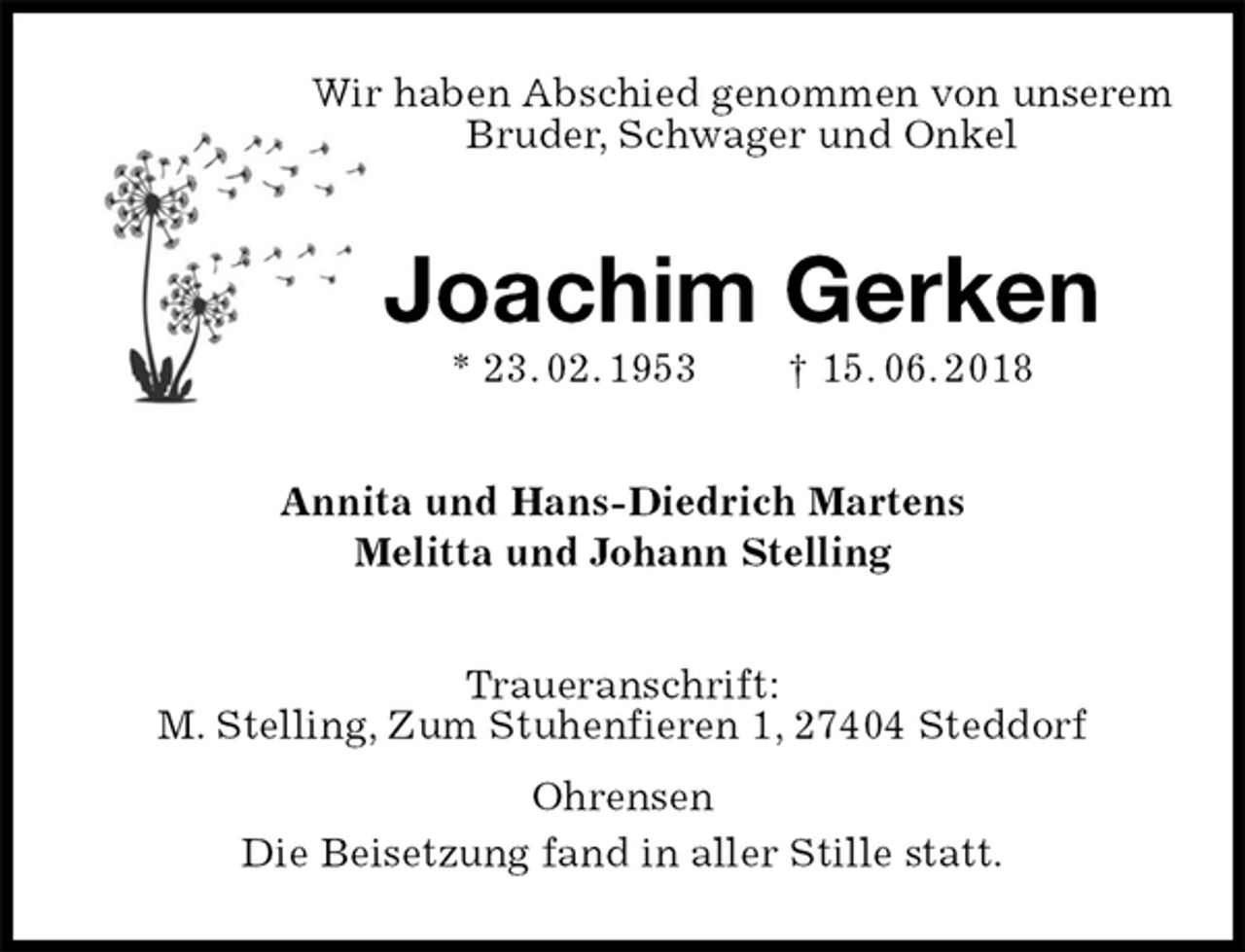 <p>Wir haben Abschied genommen von unserem<br />Bruder, Schwager und Onkel<br />Joachim Gerken<br />* 23. 02. 1953 † 15. 06. 2018<br />Annita und Hans-Diedrich Martens<br />Melitta und Johann Stelling<br />Traueranschrift:<br />M. Stelling, Zum Stuhenfieren 1, 27404 Steddorf<br />Ohrensen<br />Die Beisetzung fand in aller Stille statt.</p>