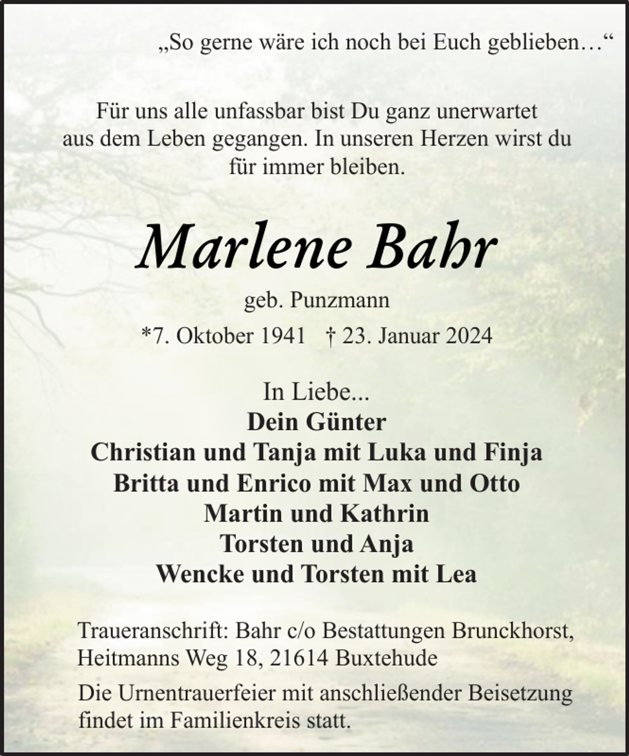 <p>„So gerne wäre ich noch bei Euch geblieben…“<br />Für uns alle unfassbar bist Du ganz unerwartet<br />aus dem Leben gegangen. In unseren Herzen wirst du<br />für immer bleiben.</p><p>Marlene Bahr<br />geb. Punzmann</p><p>*7. Oktober 1941 † 23. Januar 2024</p><p>In Liebe...<br />Dein Günter<br />Christian und Tanja mit Luka und Finja<br />Britta und Enrico mit Max und Otto<br />Martin und Kathrin<br />Torsten und Anja<br />Wencke und Torsten mit Lea<br />Traueranschrift: Bahr c/o Bestattungen Brunckhorst,<br />Heitmanns Weg 18, 21614 Buxtehude<br />Die Urnentrauerfeier mit anschließender Beisetzung<br />findet im Familienkreis statt.</p>