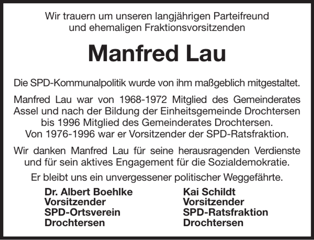 <p>Wir trauern um unseren langjährigen Parteifreund<br />und ehemaligen Fraktionsvorsitzenden</p>
<p>Manfred Lau</p>
<p>Die SPD-Kommunalpolitik wurde von ihm maßgeblich mitgestaltet.<br />Manfred Lau war von 1968-1972 Mitglied des Gemeinderates<br />Assel und nach der Bildung der Einheitsgemeinde Drochtersen bis 1996 Mitglied des Gemeinderates Drochtersen.<br />Von 1976-1996 war er Vorsitzender der SPD-Ratsfraktion.<br />Wir danken Manfred Lau für seine herausragenden Verdienste<br />und für sein aktives Engagement für die Sozialdemokratie.<br />Er bleibt uns ein unvergessener politischer Weggefährte.<br />Dr. Albert Boehlke<br />Vorsitzender<br />SPD-Ortsverein<br />Drochtersen<br />Kai Schildt<br />Vorsitzender<br />SPD-Ratsfraktion<br />Drochtersen</p>