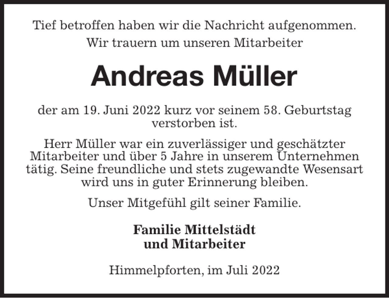 <p>Tief betroffen haben wir die Nachricht aufgenommen.<br />Wir trauern um unseren Mitarbeiter<br />Andreas Müller<br />der am 19. Juni 2022 kurz vor seinem 58. Geburtstag<br />verstorben ist.<br />Herr Müller war ein zuverlässiger und geschätzter<br />Mitarbeiter und über 5 Jahre in unserem Unternehmen tätig. Seine freundliche und stets zugewandte Wesensart wird uns in guter Erinnerung bleiben.<br />Unser Mitgefühl gilt seiner Familie.<br />Familie Mittelstädt<br />und Mitarbeiter<br />Himmelpforten, im Juli 2022</p>