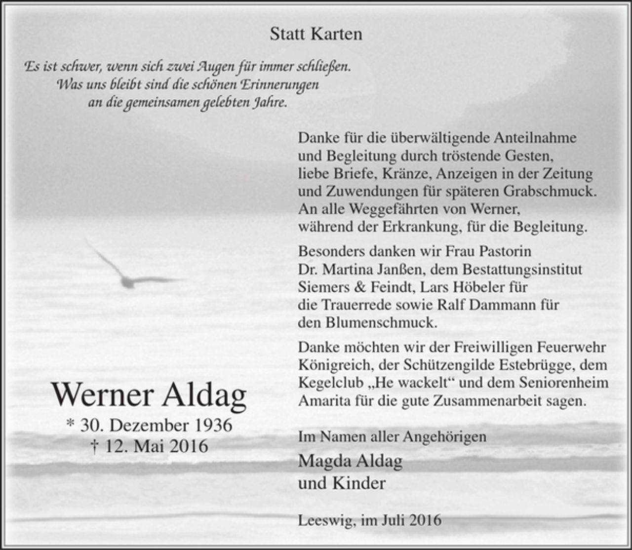 <p>Es ist schwer, wenn sich zwei Augen für immer schließen.<br />Was uns bleibt sind die schönen Erinnerungen<br />an die gemeinsamen gelebten Jahre.</p>
<p>Werner Aldag<br />* 30. Dezember 1936<br />+ 12. Mai 2016</p>
<p>Danke für die überwältigende Anteilnahme<br />und Begleitung durch tröstende Gesten,<br />liebe Briefe, Kränze, Anzeigen in der Zeitung und Zuwendung für<br />späteren Grabschmuck. An alle Weggefährten von Werner, während der Erkrankung, für die Begleitung.</p>
<p>Besonders danken wir Frau Pastorin Dr. Martina Janßen, dem<br />Bestattungsinstitut Siemers &amp; Feindt, Lars Höbeler für die Trauerrede sowie Ralf Dammann für den Blumenschmuck.</p>
<p>Danke möchten wir der Freiwilligen Feuerwehr Köinigreich, der Schützengilde Estebrügge, dem Kegelclub "He wackelt" und dem Seniorenheim Amarita für die gute Zusammenarbeit sagen.</p>
<p>Im Namen aller Angehörigen<br />Magda Aldag<br />und Kinder</p>
<p>Leeswig, im Juli 2016</p>