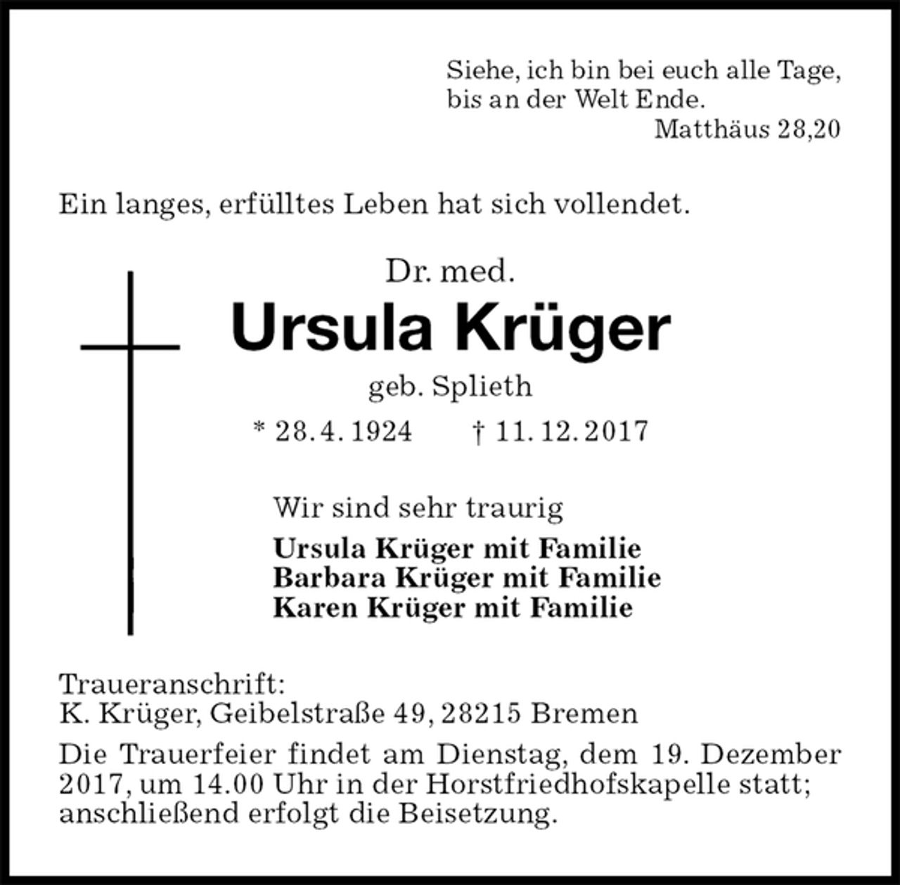<p>Siehe, ich bin bei euch alle Tage,<br />bis an der Welt Ende.<br />Matthäus 28,20<br />Ein langes, erfülltes Leben hat sich vollendet.<br />Dr. med.<br />Ursula Krüger<br />geb. Splieth<br />* 28. 4. 1924 † 11. 12. 2017<br />Wir sind sehr traurig<br />Ursula Krüger mit Familie<br />Barbara Krüger mit Familie<br />Karen Krüger mit Familie<br />Traueranschrift:<br />K. Krüger, Geibelstraße 49, 28215 Bremen<br />Die Trauerfeier findet am Dienstag, dem 19. Dezember 2017, um 14.00 Uhr in der Horstfriedhofskapelle statt;<br />anschließend erfolgt die Beisetzung.</p>