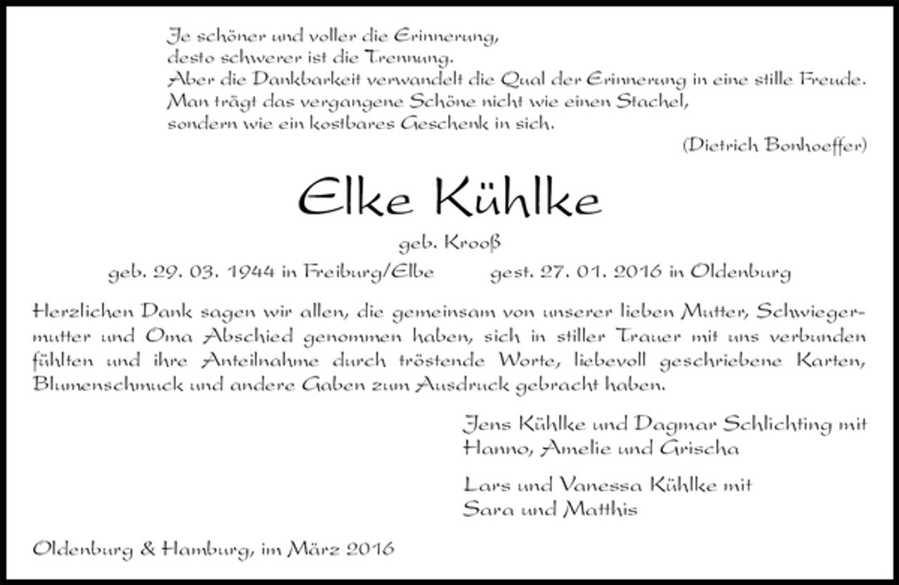 <p>Je schöner und voller die Erinnerung,<br />desto schwerer ist die Trennung.<br />Aber die Dankbarkeit verwandelt die Qual der Erinnerung in eine stille Freude.<br />Man trägt das vergangene Schöne nicht wie einen Stachel,<br />sondern wie ein kostbares Geschenk in sich.<br />(Dietrich Bonhoeffer)<br />Elke Kühlke<br />geb. Krooß<br />geb. 29. 03. 1944 in Freiburg/Elbe gest. 27. 01. 2016 in Oldenburg<br />Herzlichen Dank sagen wir allen, die gemeinsam von unserer lieben Mutter, Schwiegermutter und Oma Abschied genommen haben, sich in stiller Trauer mit uns verbunden<br />fühlten und ihre Anteilnahme durch tröstende Worte, liebevoll geschriebene Karten,<br />Blumenschmuck und andere Gaben zum Ausdruck gebracht haben.<br />Jens Kühlke und Dagmar Schlichting mit<br />Hanno, Amelie und Grischa<br />Lars und Vanessa Kühlke mit<br />Sara und Matthis<br />Oldenburg &amp; Hamburg, im März 2016</p>