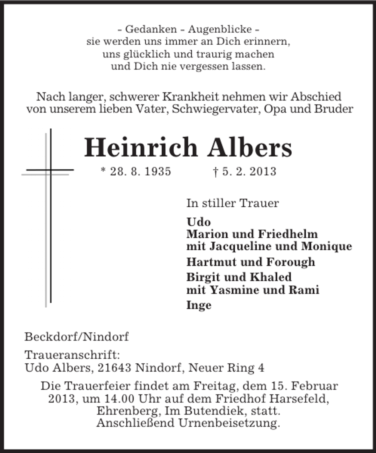 <p>- Gedanken - Augenblicke -<br />sie werden uns immer an Dich erinnern,<br />uns glücklich und traurig machen<br />und Dich nie vergessen lassen.<br />Nach langer, schwerer Krankheit nehmen wir Abschied<br />von unserem lieben Vater, Schwiegervater, Opa und Bruder<br />Heinrich Albers<br />* 28. 8. 1935 † 5. 2. 2013<br />In stiller Trauer<br />Udo<br />Marion und Friedhelm<br />mit Jacqueline und Monique<br />Hartmut und Forough<br />Birgit und Khaled<br />mit Yasmine und Rami<br />Inge<br />Beckdorf/Nindorf<br />Traueranschrift:<br />Udo Albers, 21643 Nindorf, Neuer Ring 4<br />Die Trauerfeier findet am Freitag, dem 15. Februar<br />2013, um 14.00 Uhr auf dem Friedhof Harsefeld,<br />Ehrenberg, Im Butendiek, statt.<br />Anschließend Urnenbeisetzung.</p>