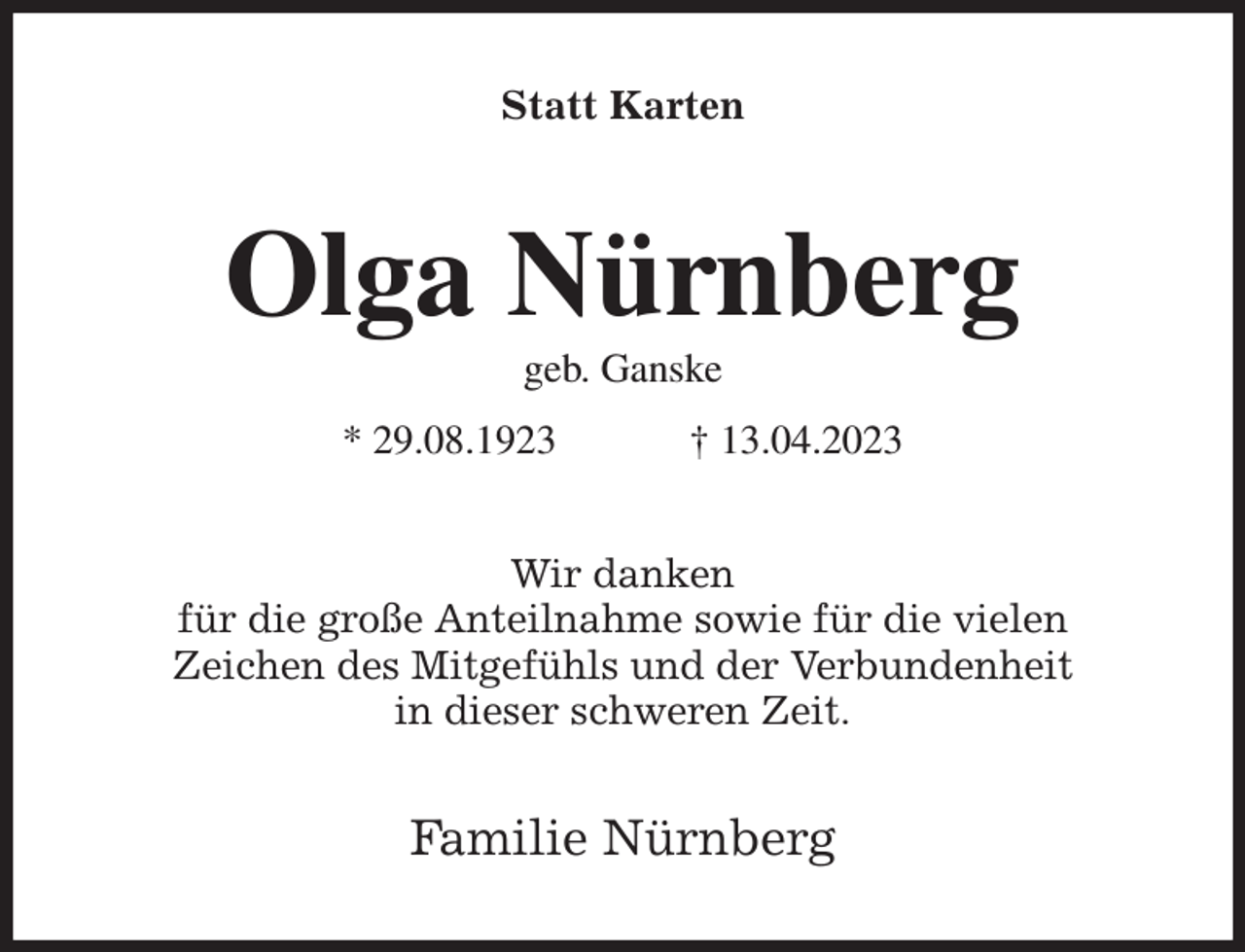<p>Statt Karten<br />Olga Nürnberg<br />geb. Ganske<br />* 29.08.1923 † 13.04.2023<br />Wir danken<br />für die große Anteilnahme sowie für die vielen<br />Zeichen des Mitgefühls und der Verbundenheit<br />in dieser schweren Zeit.<br />Familie Nürnberg</p>