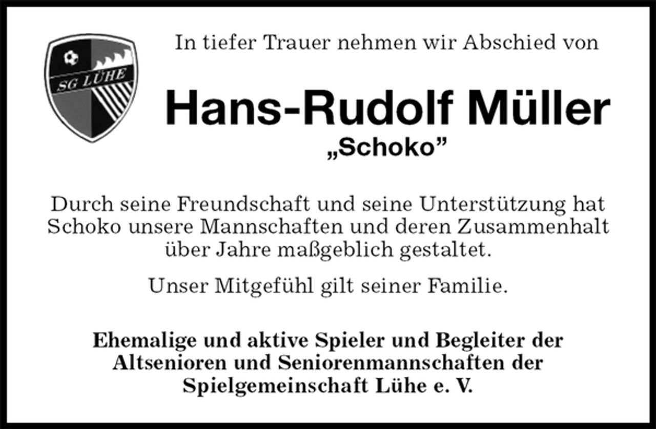 <p>In tiefer Trauer nehmen wir Abschied von<br />Hans-Rudolf Müller<br />„Schoko”<br />Durch seine Freundschaft und seine Unterstützung hat Schoko unsere Mannschaften und deren Zusammenhalt über Jahre maßgeblich gestaltet.<br />Unser Mitgefühl gilt seiner Familie.<br />Ehemalige und aktive Spieler und Begleiter der<br />Altsenioren und Seniorenmannschaften der<br />Spielgemeinschaft Lühe e. V.</p>