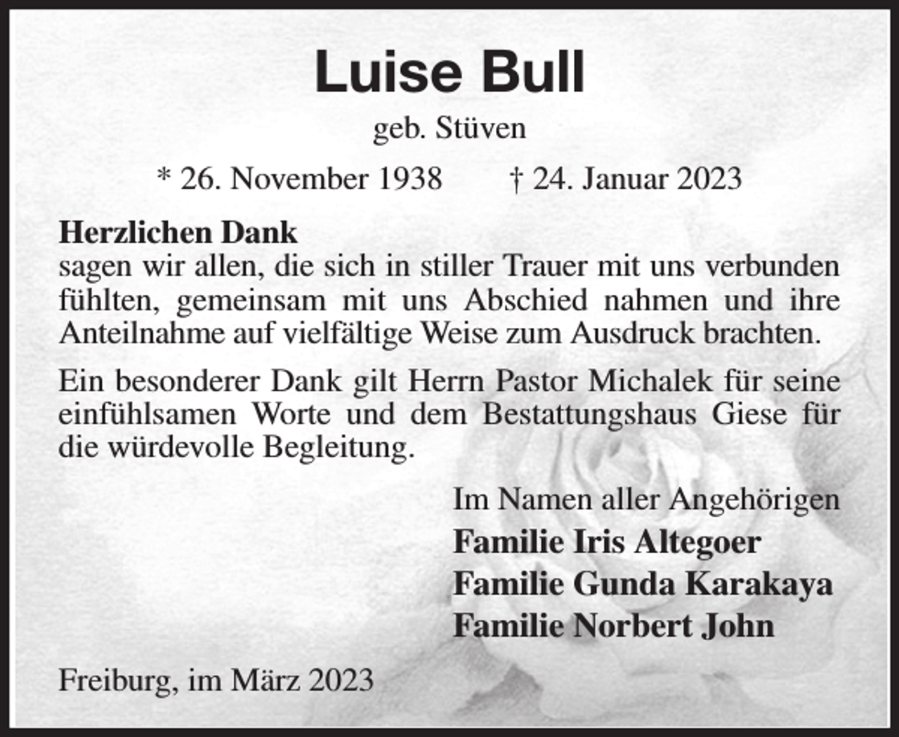 <p>Luise Bull<br />geb. Stüven<br />* 26. November 1938 † 24. Januar 2023<br />Herzlichen Dank<br />sagen wir allen, die sich in stiller Trauer mit uns verbunden fühlten, gemeinsam mit uns Abschied nahmen und ihre Anteilnahme auf vielfältige Weise zum Ausdruck brachten.<br />Ein besonderer Dank gilt Herrn Pastor Michalek für seine einfühlsamen Worte und dem Bestattungshaus Giese für die würdevolle Begleitung.<br />Im Namen aller Angehörigen<br />Familie Iris Altegoer<br />Familie Gunda Karakaya<br />Familie Norbert John<br />Freiburg, im März 2023</p>