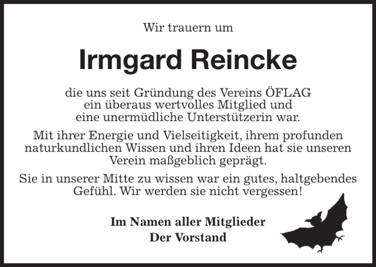 <p>Wir trauern um<br />Irmgard Reincke<br />die uns seit Gründung des Vereins ÖFLAG<br />ein überaus wertvolles Mitglied und<br />eine unermüdliche Unterstützerin war.<br />Mit ihrer Energie und Vielseitigkeit, ihrem profunden<br />naturkundlichen Wissen und ihren Ideen hat sie unseren Verein maßgeblich geprägt.<br />Sie in unserer Mitte zu wissen war ein gutes, haltgebendes<br />Gefühl. Wir werden sie nicht vergessen!<br />Im Namen aller Mitglieder<br />Der Vorstand</p>