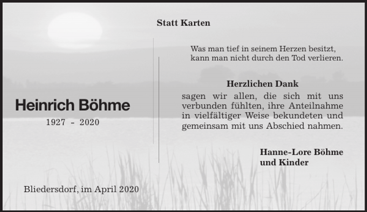 <p>Statt Karten<br />Was man tief in seinem Herzen besitzt,<br />kann man nicht durch den Tod verlieren.<br />Herzlichen Dank<br />sagen wir allen, die sich mit uns<br />verbunden fühlten, ihre Anteilnahme<br />in vielfältiger Weise bekundeten und<br />gemeinsam mit uns Abschied nahmen.<br />Hanne-Lore Böhme<br />und Kinder<br />Bliedersdorf, im April 2020<br />Heinrich Böhme<br />1927 - 2020</p>