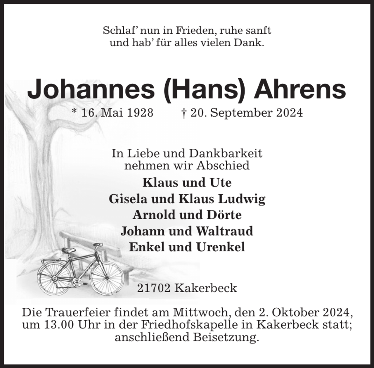 <p>Schlaf' nun in Frieden, ruhe sanft<br />und hab' für alles vielen Dank.<br />Johannes (Hans) Ahrens<br />* 16. Mai 1928 † 20. September 2024<br />In Liebe und Dankbarkeit<br />nehmen wir Abschied<br />Klaus und Ute<br />Gisela und Klaus Ludwig<br />Arnold und Dörte<br />Johann und Waltraud<br />Enkel und Urenkel<br />21702 Kakerbeck</p><p>Die Trauerfeier findet am Mittwoch, den 2. Oktober 2024, um 13.00 Uhr in der Friedhofskapelle in Kakerbeck statt; anschließend Beisetzung.</p>