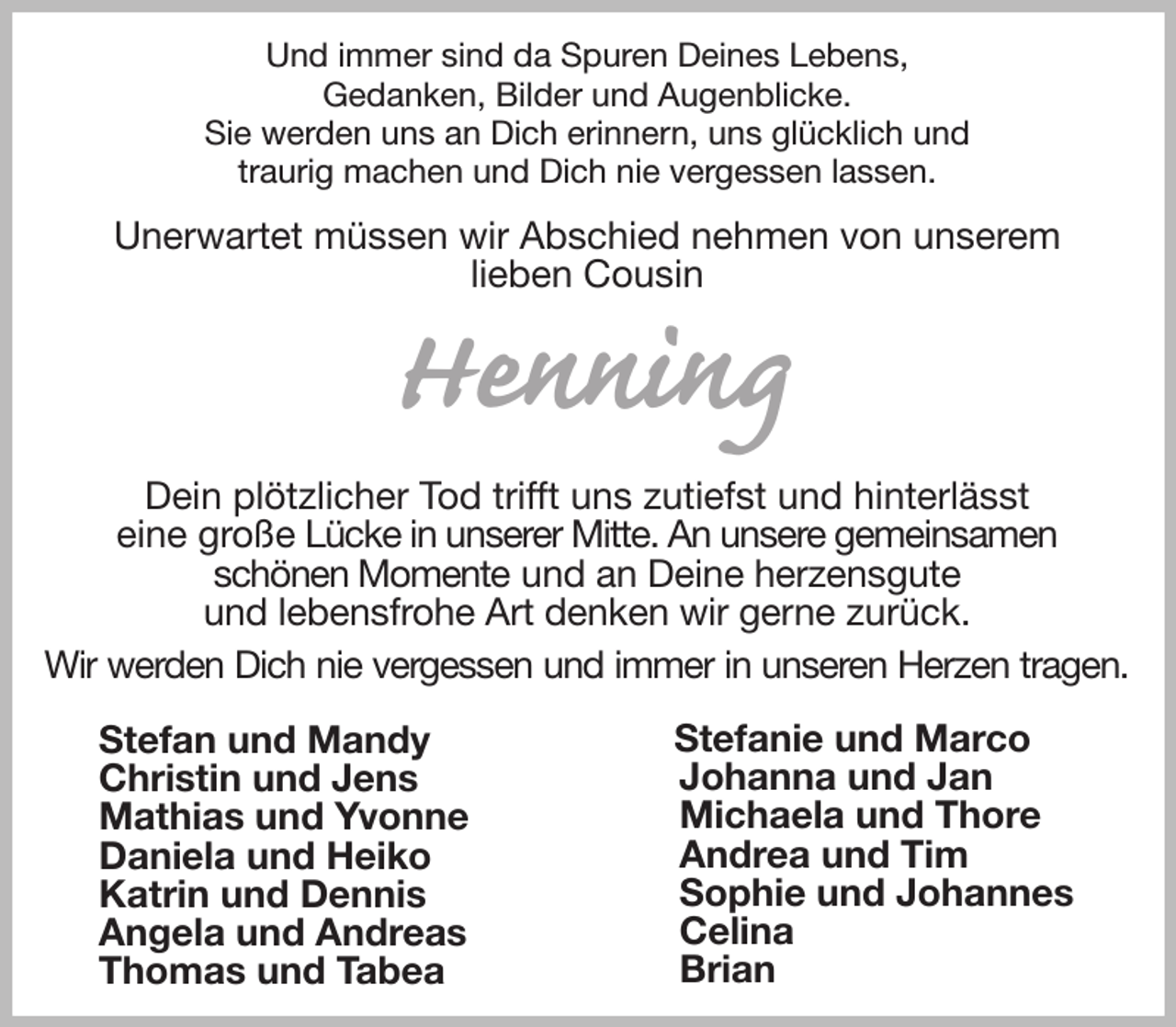 <p>Und immer sind da Spuren Deines Lebens,<br />Gedanken, Bilder und Augenblicke.<br />Sie werden uns an Dich erinnern, uns glücklich und<br />traurig machen und Dich nie vergessen lassen.<br />Unerwartet müssen wir Abschied nehmen von unserem<br />lieben Cousin<br />Henning<br />Dein plötzlicher Tod trifft uns zutiefst und hinterlässt<br />eine große Lücke in unserer Mitte. An unsere gemeinsamen<br />schönen Momente und an Deine herzensgute<br />und lebensfrohe Art denken wir gerne zurück.<br />Wir werden Dich nie vergessen und immer in unseren Herzen tragen.<br />Stefan und Mandy<br />Christin und Jens<br />Mathias und Yvonne<br />Daniela und Heiko<br />Katrin und Dennis<br />Angela und Andreas<br />Thomas und Tabea<br />Stefanie und Marco<br />Johanna und Jan<br />Michaela und Thore<br />Andrea und Tim<br />Sophie und Johannes<br />Celina<br />Brian</p>