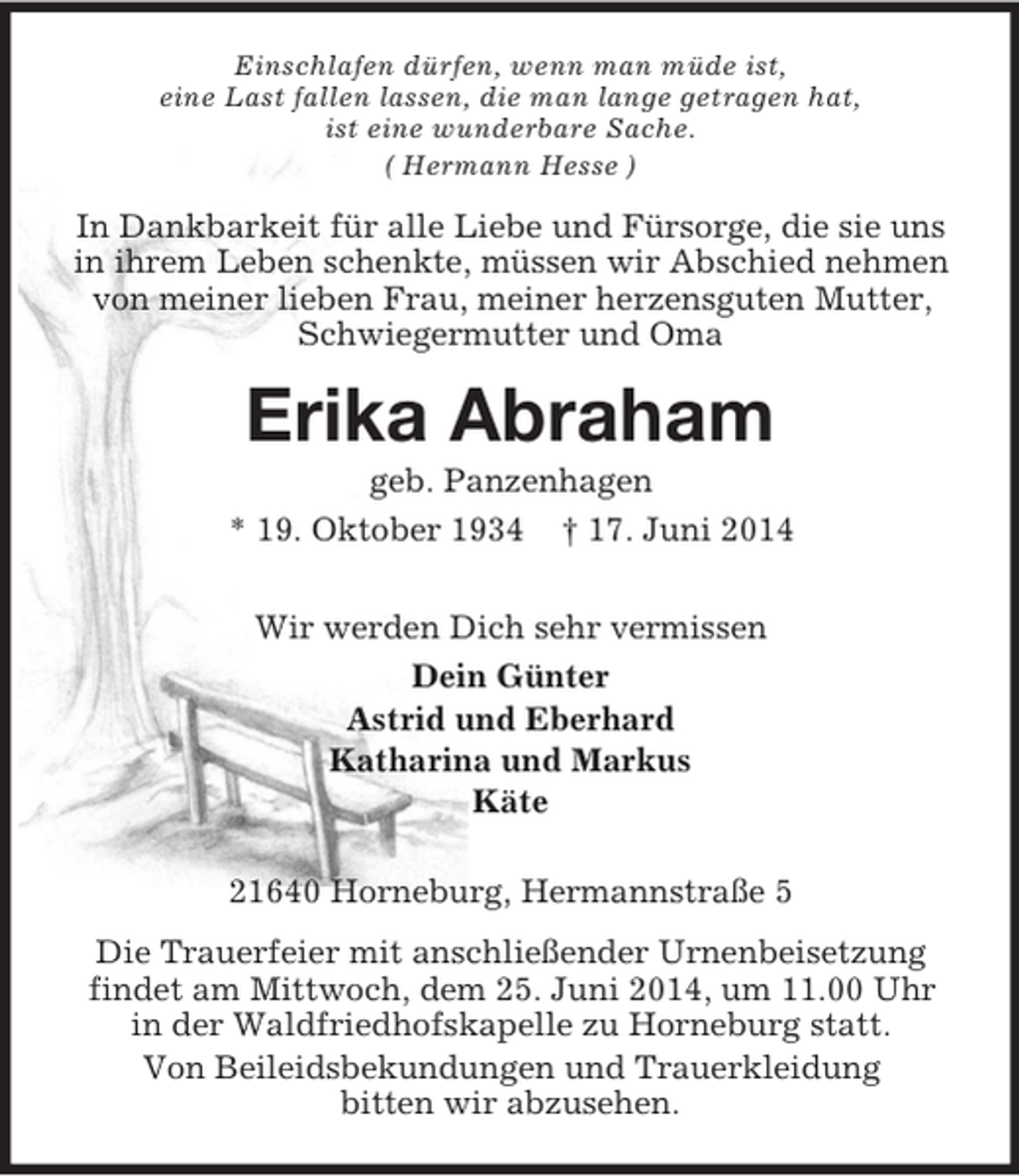 <p>Einschlafen dürfen, wenn man müde ist,<br />eine Last fallen lassen, die man lange getragen hat,<br />ist eine wunderbare Sache.<br />( Hermann Hesse )<br />In Dankbarkeit für alle Liebe und Fürsorge, die sie uns in ihrem Leben schenkte, müssen wir Abschied nehmen von meiner lieben Frau, meiner herzensguten Mutter, Schwiegermutter und Oma<br />Erika Abraham<br />geb. Panzenhagen<br />* 19. Oktober 1934 † 17. Juni 2014<br />Wir werden Dich sehr vermissen<br />Dein Günter<br />Astrid und Eberhard<br />Katharina und Markus<br />Käte<br />21640 Horneburg, Hermannstraße 5<br />Die Trauerfeier mit anschließender Urnenbeisetzung findet am Mittwoch, dem 25. Juni 2014, um 11.00 Uhr<br />in der Waldfriedhofskapelle zu Horneburg statt.<br />Von Beileidsbekundungen und Trauerkleidung<br />bitten wir abzusehen.</p>
