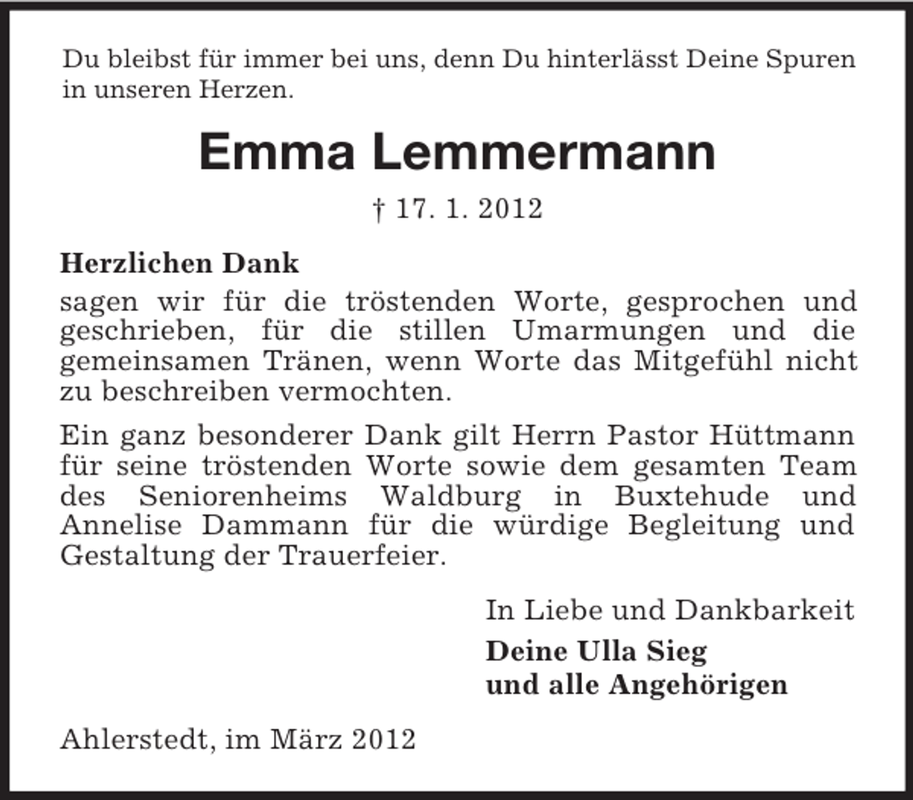 <p>Du bleibst für immer bei uns, denn Du hinterlässt Deine Spuren<br />in unseren Herzen.</p><p>Emma Lemmermann<br />† 17. 1. 2012<br />Herzlichen Dank<br />sagen wir für die tröstenden Worte, gesprochen und<br />geschrieben, für die stillen Umarmungen und die<br />gemeinsamen Tränen, wenn Worte das Mitgefühl nicht<br />zu beschreiben vermochten.<br />Ein ganz besonderer Dank gilt Herrn Pastor Hüttmann<br />für seine tröstenden Worte sowie dem gesamten Team<br />des Seniorenheims Waldburg in Buxtehude und<br />Annelise Dammann für die würdige Begleitung und<br />Gestaltung der Trauerfeier.<br />In Liebe und Dankbarkeit<br />Deine Ulla Sieg<br />und alle Angehörigen<br />Ahlerstedt, im März 2012</p>