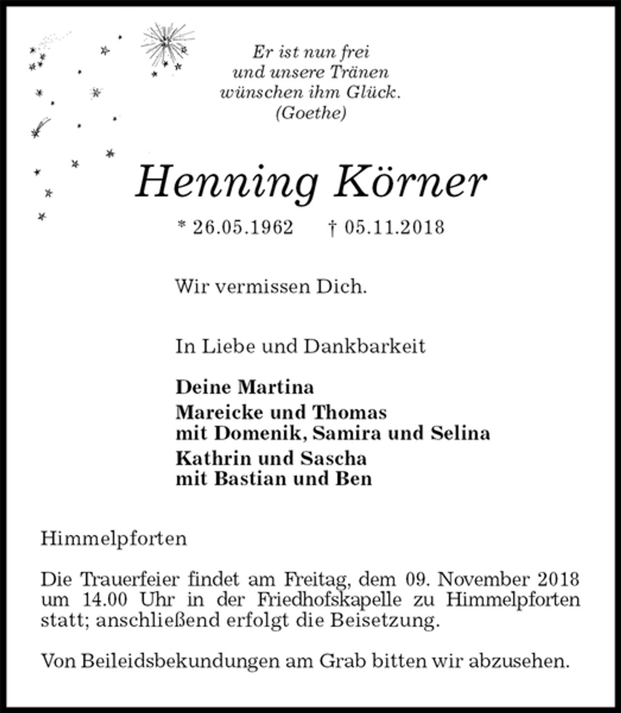 <p>Er ist nun frei<br />und unsere Tränen<br />wünschen ihm Glück.<br />(Goethe)<br />Henning Körner<br />* 26.05.1962 † 05.11.2018<br />Wir vermissen Dich.<br />In Liebe und Dankbarkeit</p><p>Deine Martina<br />Mareicke und Thomas<br />mit Domenik, Samira und Selina<br />Kathrin und Sascha<br />mit Bastian und Ben<br />Himmelpforten</p><p>Die Trauerfeier findet am Freitag, dem 09. November 2018 um 14.00 Uhr in der Friedhofskapelle zu Himmelpforten statt; anschließend erfolgt die Beisetzung.</p><p>Von Beileidsbekundungen am Grab bitten wir abzusehen.</p>