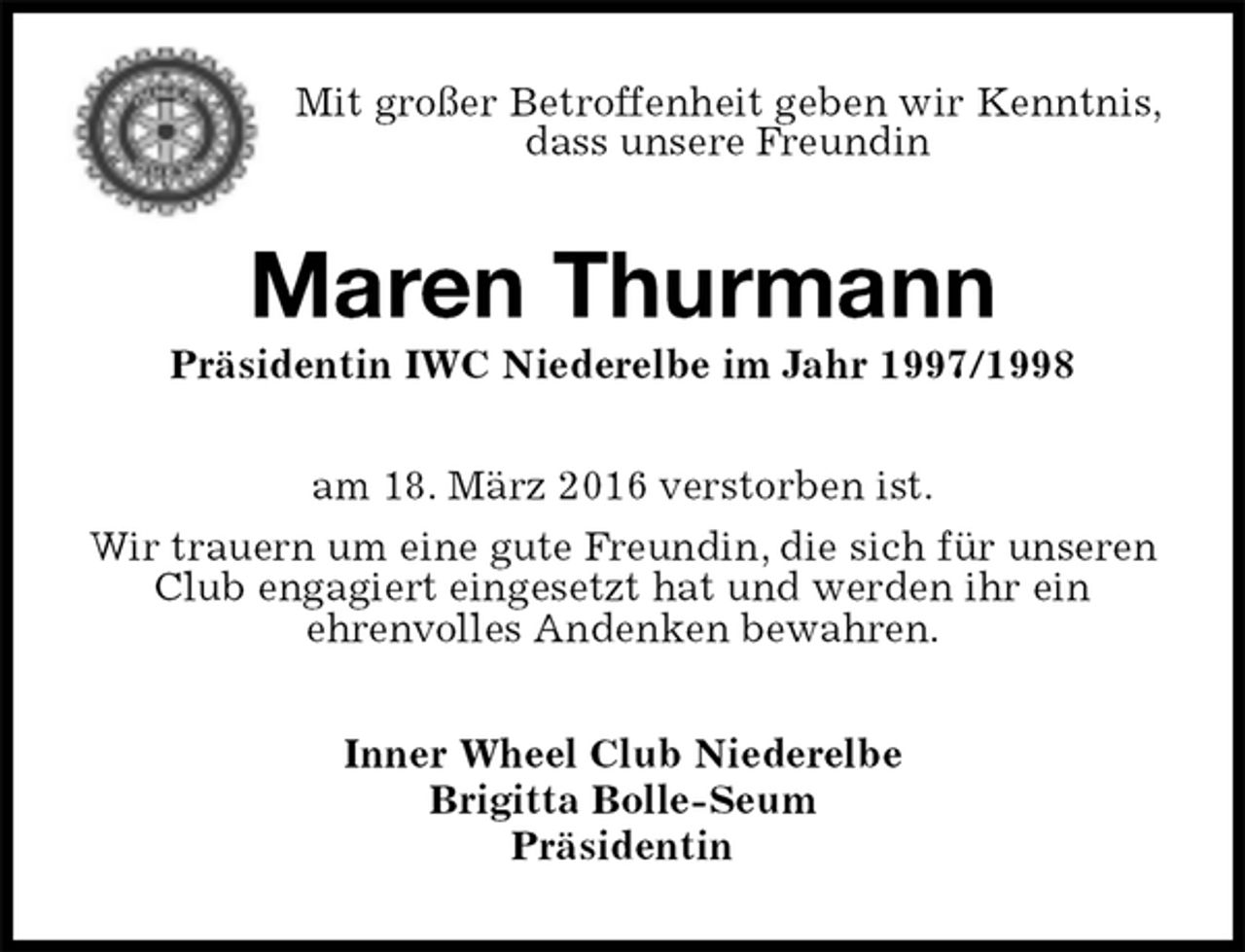 <p>Mit großer Betroffenheit geben wir Kenntnis, dass unsere Freundin<br />Maren Thurmann<br />Präsidentin IWC Niederelbe im Jahr 1997/1998<br />am 18. März 2016 verstorben ist.<br />Wir trauern um eine gute Freundin, die sich für unseren Club engagiert eingesetzt hat und werden ihr ein<br />ehrenvolles Andenken bewahren.<br />Inner Wheel Club Niederelbe<br />Brigitta Bolle-Seum<br />Präsidentin</p>