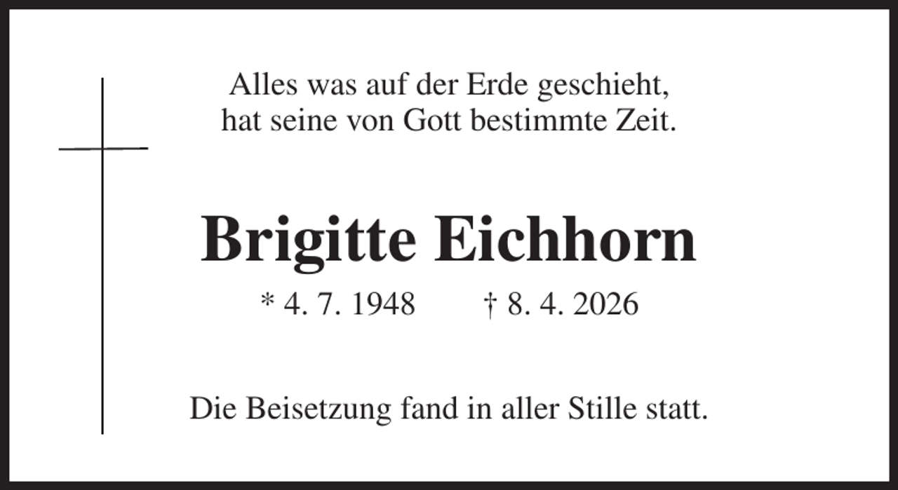<p>Alles was auf der Erde geschieht,<br />hat seine von Gott bestimmte Zeit.<br />Brigitte Eichhorn<br />* 4. 7. 1948 † 8. 4. 2026<br />Die Beisetzung fand in aller Stille statt.</p>