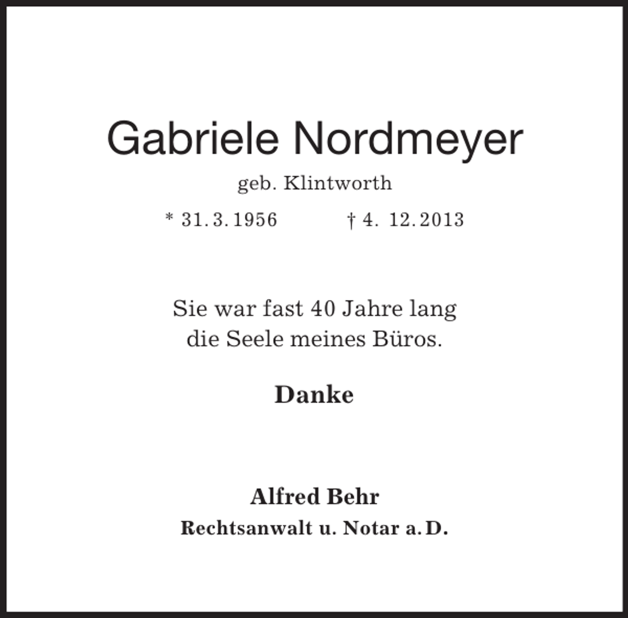 <p>Gabriele Nordmeyer<br />geb. Klintworth<br />* 31. 3. 1956</p><p>† 4. 12. 2013</p><p>Sie war fast 40 Jahre lang<br />die Seele meines Büros.</p><p>Danke</p><p>Alfred Behr<br />Rechtsanwalt u. Notar a. D.</p>