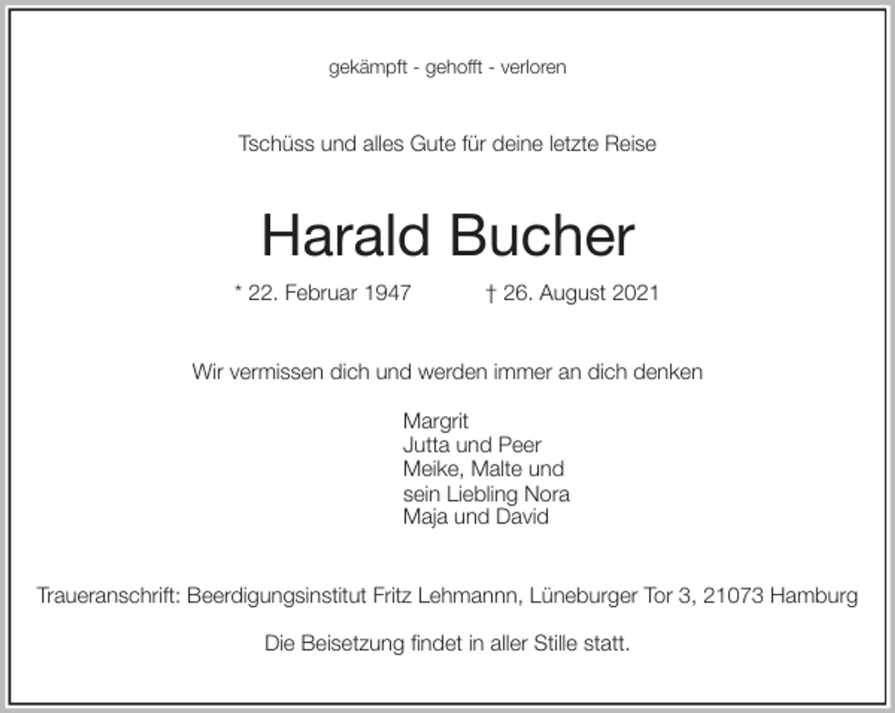 <p>gekämpft - gehofft - verloren<br />Tschüss und alles Gute für deine letzte Reise<br />Harald Bucher<br />* 22. Februar 1947 † 26. August 2021<br />Wir vermissen dich und werden immer an dich denken</p>
<p>Margrit<br />Jutta und Peer<br />Meike, Malte und<br />sein Liebling Nora<br />Maja und David<br />Traueranschrift: Beerdigungsinstitut Fritz Lehmannn, Lüneburger Tor 3, 21073 Hamburg</p>
<p>Die Beisetzung findet in aller Stille statt.</p>