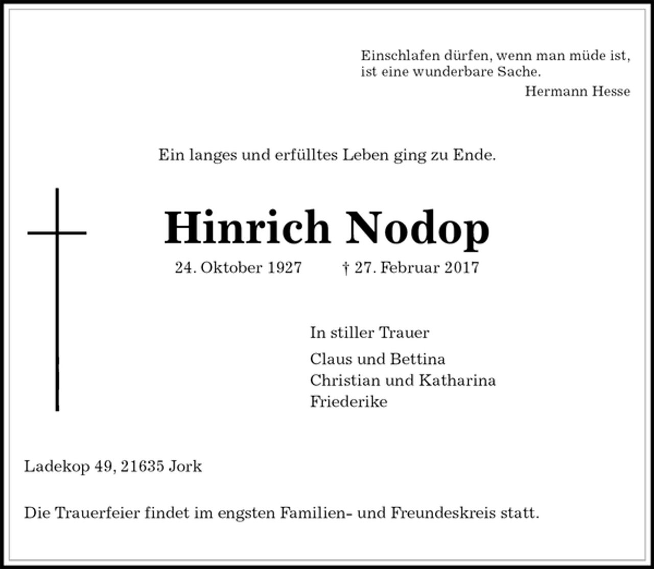 <p>Einschlafen dürfen, wenn man müde ist,<br />ist eine wunderbare Sache.<br />Hermann Hesse<br />Ein langes und erfülltes Leben ging zu Ende.<br />Hinrich Nodop<br />24. Oktober 1927 † 27. Februar 2017<br />In stiller Trauer<br />Claus und Bettina<br />Christian und Katharina<br />Friederike<br />Ladekop 49, 21635 Jork</p><p>Die Trauerfeier findet im engsten Familien- und Freundeskreis statt.</p>