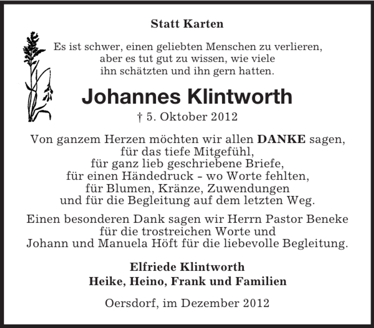<p>Statt Karten<br />Es ist schwer, einen geliebten Menschen zu verlieren,<br />aber es tut gut zu wissen, wie viele<br />ihn schätzten und ihn gern hatten.</p><p>Johannes Klintworth<br />† 5. Oktober 2012<br />Von ganzem Herzen möchten wir allen DANKE sagen,<br />für das tiefe Mitgefühl,<br />für ganz lieb geschriebene Briefe,<br />für einen Händedruck - wo Worte fehlten,<br />für Blumen, Kränze, Zuwendungen<br />und für die Begleitung auf dem letzten Weg.<br />Einen besonderen Dank sagen wir Herrn Pastor Beneke<br />für die trostreichen Worte und<br />Johann und Manuela Höft für die liebevolle Begleitung.<br />Elfriede Klintworth<br />Heike, Heino, Frank und Familien<br />Oersdorf, im Dezember 2012</p>
