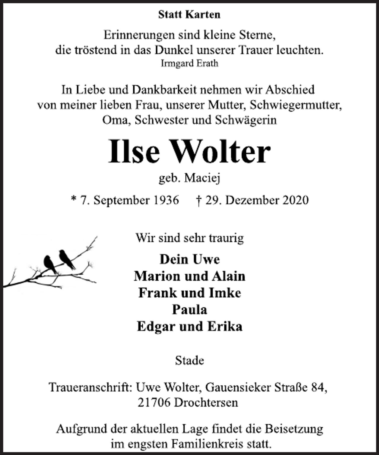 <p>Statt Karten<br />Erinnerungen sind kleine Sterne,<br />die tröstend in das Dunkel unserer Trauer leuchten.<br />Irmgard Erath<br />In Liebe und Dankbarkeit nehmen wir Abschied<br />von meiner lieben Frau, unserer Mutter, Schwiegermutter,<br />Oma, Schwester und Schwägerin<br />Ilse Wolter<br />geb. Maciej<br />* 7. September 1936 † 29. Dezember 2020<br />Wir sind sehr traurig<br />Dein Uwe<br />Marion und Alain<br />Frank und Imke<br />Paula<br />Edgar und Erika<br />Stade<br />Traueranschrift: Uwe Wolter, Gauensieker Straße 84,<br />21706 Drochtersen<br />Aufgrund der aktuellen Lage findet die Beisetzung<br />im engsten Familienkreis statt.</p>