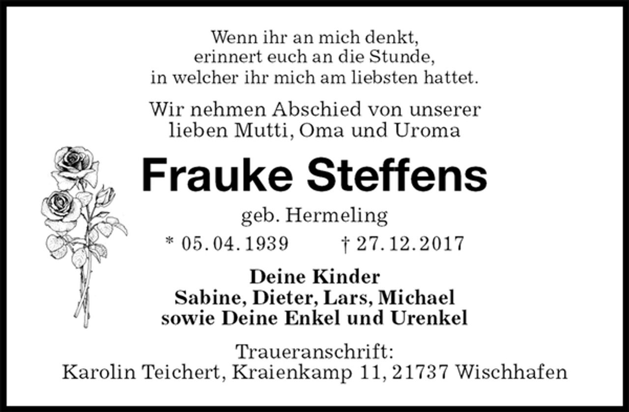 <p>Wenn ihr an mich denkt,<br />erinnert euch an die Stunde,<br />in welcher ihr mich am liebsten hattet.<br />Wir nehmen Abschied von unserer<br />lieben Mutti, Oma und Uroma<br />Frauke Steffens<br />geb. Hermeling<br />* 05. 04. 1939 † 27. 12. 2017<br />Deine Kinder<br />Sabine, Dieter, Lars, Michael<br />sowie Deine Enkel und Urenkel<br />Traueranschrift:<br />Karolin Teichert, Kraienkamp 11, 21737 Wischhafen</p>