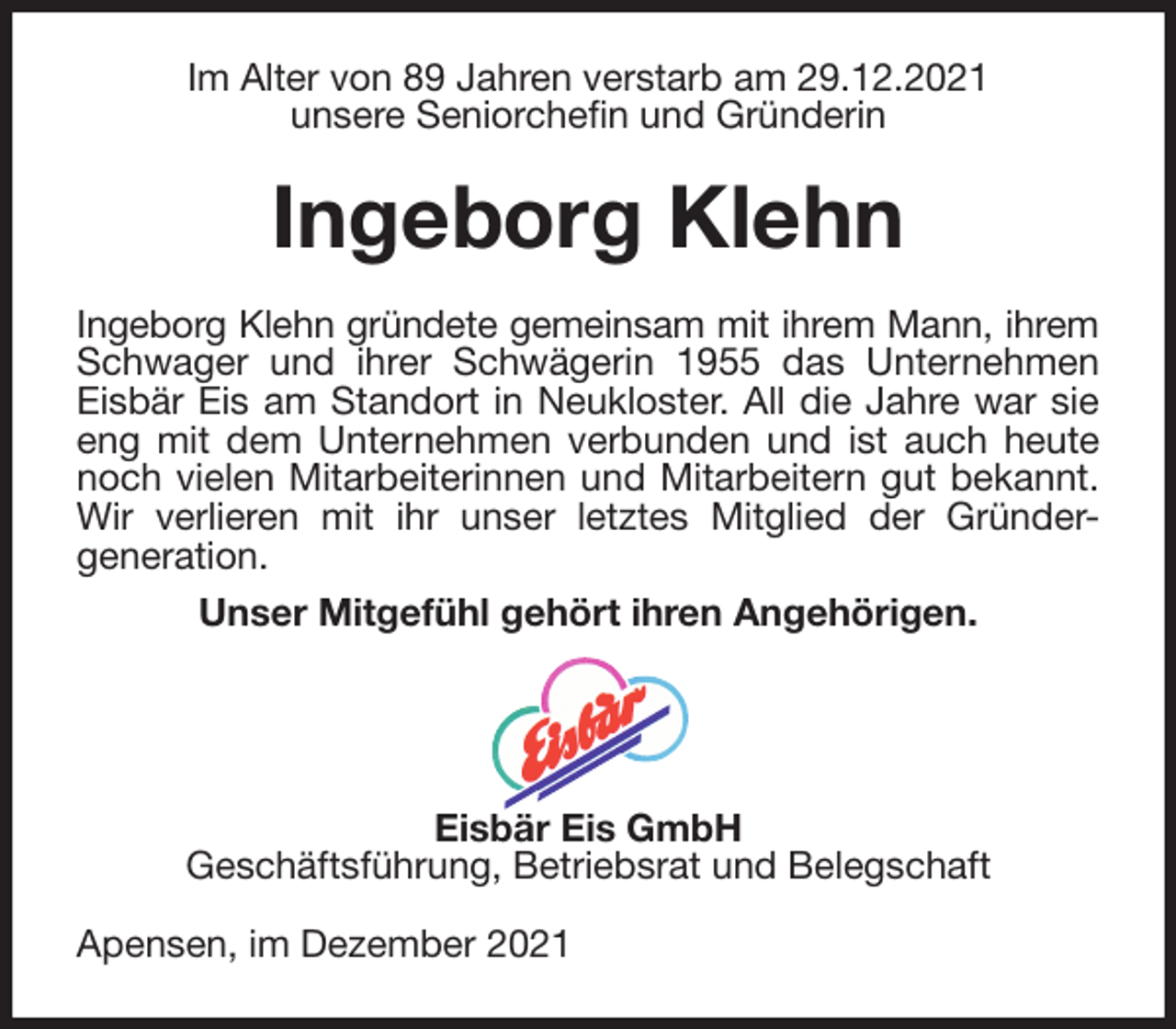 <p>Im Alter von 89 Jahren verstarb am 29.12.2021<br />unsere Seniorchefin und Gründerin<br />Ingeborg Klehn<br />Ingeborg Klehn gründete gemeinsam mit ihrem Mann, ihrem<br />Schwager und ihrer Schwägerin 1955 das Unternehmen<br />Eisbär Eis am Standort in Neukloster. All die Jahre war sie<br />eng mit dem Unternehmen verbunden und ist auch heute<br />noch vielen Mitarbeiterinnen und Mitarbeitern gut bekannt.<br />Wir verlieren mit ihr unser letztes Mitglied der Gründer-<br />generation.<br />Unser Mitgefühl gehört ihren Angehörigen.</p>
<p>Eisbär Eis GmbH<br />Geschäftsführung, Betriebsrat und Belegschaft<br />Apensen, im Dezember 2021</p>