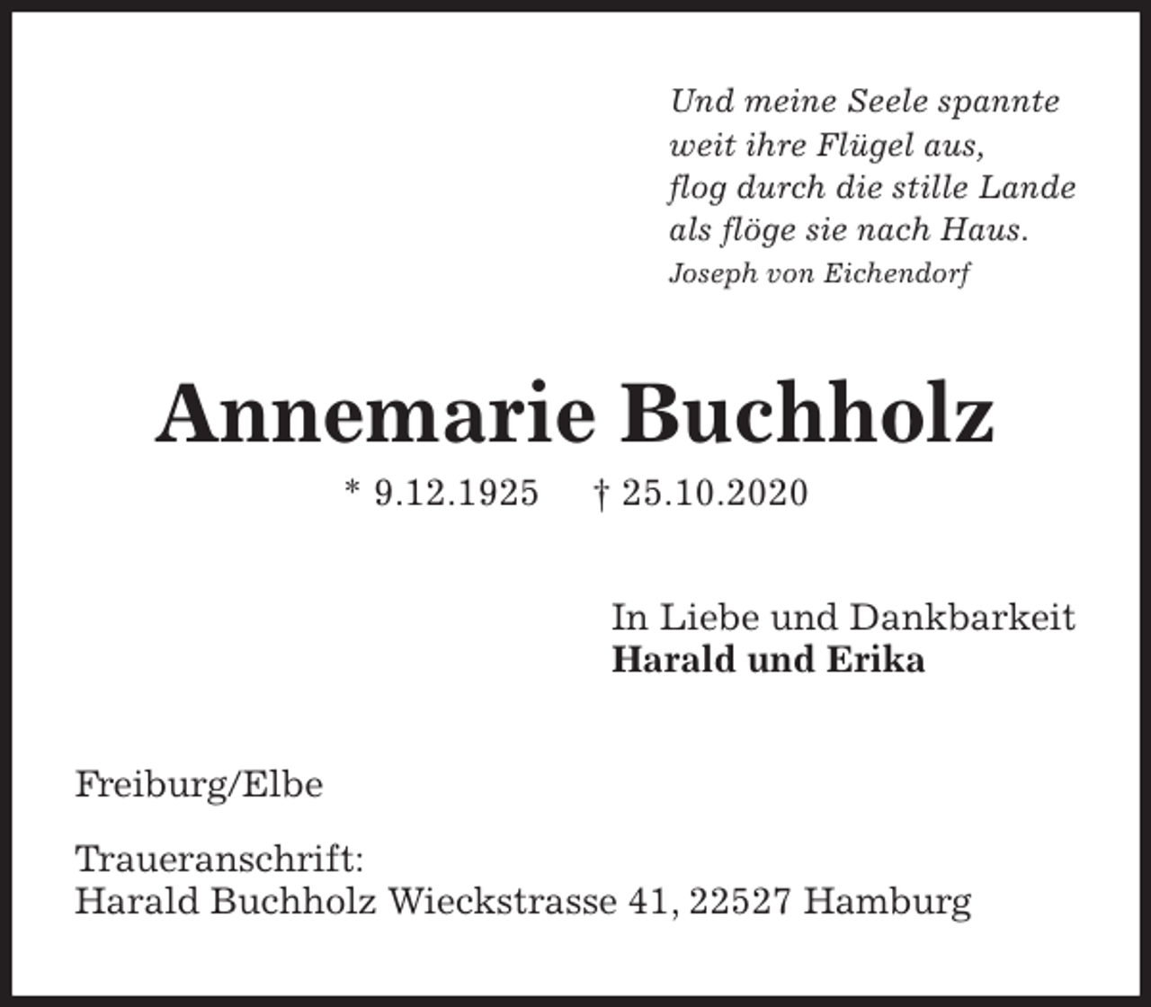 <p>Und meine Seele spannte<br />weit ihre Flügel aus,<br />flog durch die stille Lande<br />als flöge sie nach Haus.<br />Joseph von Eichendorf<br />Annemarie Buchholz<br />* 9.12.1925 † 25.10.2020<br />In Liebe und Dankbarkeit<br />Harald und Erika<br />Freiburg/Elbe</p>
<p>Traueranschrift:<br />Harald Buchholz Wieckstrasse 41, 22527 Hamburg</p>