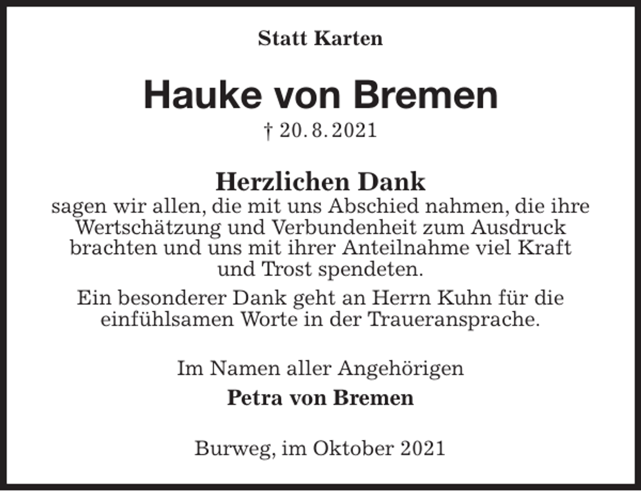 <p>Statt Karten<br />Hauke von Bremen<br />† 20. 8. 2021<br />Herzlichen Dank<br />sagen wir allen, die mit uns Abschied nahmen, die ihre Wertschätzung und Verbundenheit zum Ausdruck brachten und uns mit ihrer Anteilnahme viel Kraft<br />und Trost spendeten.<br />Ein besonderer Dank geht an Herrn Kuhn für die<br />einfühlsamen Worte in der Traueransprache.<br />Im Namen aller Angehörigen<br />Petra von Bremen<br />Burweg, im Oktober 2021</p>