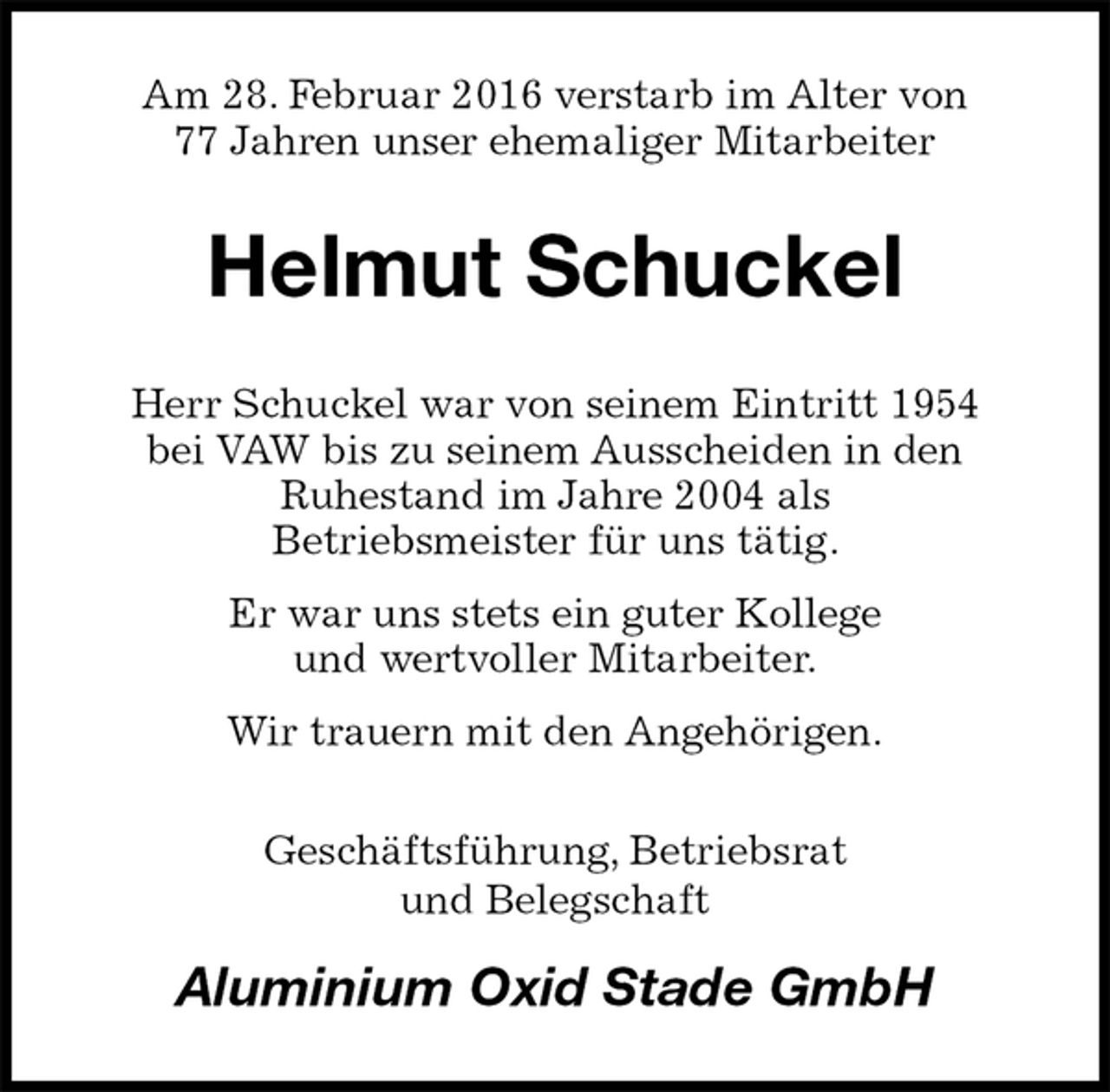 <p>Am 28. Februar 2016 verstarb im Alter von<br />77 Jahren unser ehemaliger Mitarbeiter<br />Helmut Schuckel<br />Herr Schuckel war von seinem Eintritt 1954<br />bei VAW bis zu seinem Ausscheiden in den<br />Ruhestand im Jahre 2004 als<br />Betriebsmeister für uns tätig.<br />Er war uns stets ein guter Kollege<br />und wertvoller Mitarbeiter.<br />Wir trauern mit den Angehörigen.<br />Geschäftsführung, Betriebsrat<br />und Belegschaft<br />Aluminium Oxid Stade GmbH</p>