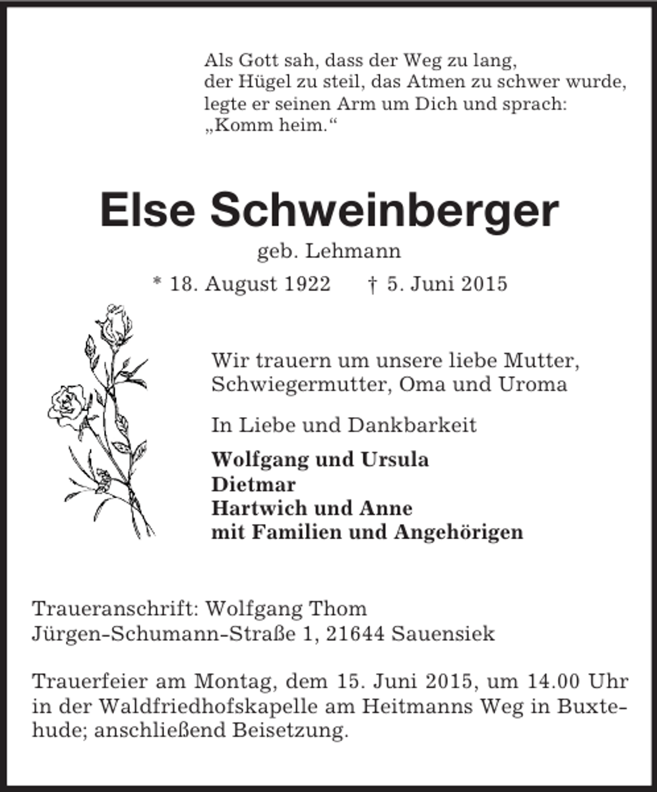 <p>Als Gott sah, dass der Weg zu lang,<br />der Hügel zu steil, das Atmen zu schwer wurde,<br />legte er seinen Arm um Dich und sprach:<br />„Komm heim.“<br />Else Schweinberger<br />geb. Lehmann<br />* 18. August 1922 † 5. Juni 2015<br />Wir trauern um unsere liebe Mutter,<br />Schwiegermutter, Oma und Uroma<br />In Liebe und Dankbarkeit<br />Wolfgang und Ursula<br />Dietmar<br />Hartwich und Anne<br />mit Familien und Angehörigen<br />Traueranschrift: Wolfgang Thom<br />Jürgen-Schumann-Straße 1, 21644 Sauensiek</p>
<p>Trauerfeier am Montag, dem 15. Juni 2015, um 14.00 Uhr in der Waldfriedhofskapelle am Heitmanns Weg in Buxtehude; anschließend Beisetzung.</p>